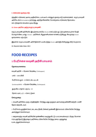 9. சர்க்கவை குவைபாடு:
ரத்ததில் சர்க்கழர அளவு அதிகரிக்க டயாெடீஸ் என்னும் குழறொடு வரக்காரணம். கருப்பு கவுனி
அரிசிஉள்ள Antioxidants, ொர்சத்து, அந்நதாசினனின், நொன்றழவ சர்க்கழர நொய்ழய
காட்டுக்குள்ள ழவக்க உதவு கிறது.
10. Gluten அைவை அற்ை கருப்பு கவுணி:
கருப்பு கவுணி அரிசியில் இயற்ழகயாகநவ Gluten எனப்ெடும் ஓட்டும் தன்ழமயுள்ள நவதி
நொருள் கிழடயாது. Gluten – அரிசிகள், சிறுதானியங்கள காணப்ெடுகிறது. சிலருக்கு Gluten
ஒவ்வாழம ஏற்ெடும்.
இதனால் கருப்பு கவுணி அரிசிதினசரி ெயன்ெடுத்த Gluten-அல்ர்ஜி யிலிருந்து விடு நெறலாம்.
12. Glycemic Index Value =42.3
FOOD RECEIPES
1.வபரீச்வச கவுனி அரிசிபாயசம்
வதவையானவை:
கவுனி அரிசி – 4 நமழச நகரண்டி (Tablespoon)
ொல் – 1000 மிலி.
நெரீச்சம்ெைம் – 20 நகாட்ழடயுடன்.
CondensedMilk – 4 நமழச நகரண்டி (Tablespoon)
துருவிய ொதாம் ெருப்பு – 10
நராஸ் வாட்டர் – 4 நசாட்டுகள்
சசய்முவை:
1. கவுனி அரிசிழய ஒரு ொத்திரத்தில் நசர்த்து அது மூழ்கும் அளவுக்கு தண்ண ீர் ஊற்றி 2 மணி
நெரம் ஊறவிடவும்.
2. நெரீச்சம்ெைத்தின் நகாட்ழடழய ெீக்கி, ெின்னர் தண்ண ீர் இல்லாமல் மிக்ஸியில் நசர்த்து
அழரத்துக் நகாள்ளவும்.
3. ஊறழவத்த கவுனி அரிசியின் தண்ண ீழர வடித்துவிட்டு உலர ழவக்கவும். ெிறகு, நலசான
ஈரப்ெதத்நதாடு இருக்கும் அரிசிழய மிக்ஸியில் நசர்த்து ரழவ ெதத்துக்கு
உழடத்துக்நகாள்ளவும்.
 