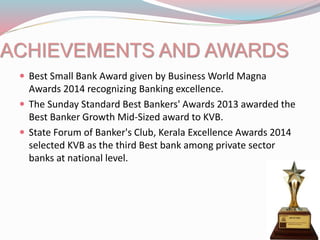 ACHIEVEMENTS AND AWARDS
 Best Small Bank Award given by Business World Magna
Awards 2014 recognizing Banking excellence.
 The Sunday Standard Best Bankers' Awards 2013 awarded the
Best Banker Growth Mid-Sized award to KVB.
 State Forum of Banker's Club, Kerala Excellence Awards 2014
selected KVB as the third Best bank among private sector
banks at national level.
 