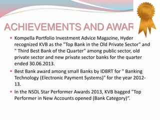 ACHIEVEMENTS AND AWARDS
 Kompella Portfolio Investment Advice Magazine, Hyderabad
recognized KVB as the "Top Bank in the Old Private Sector" and
" Third Best Bank of the Quarter" among public sector, old
private sector and new private sector banks for the quarter
ended 30.06.2013.
 Best Bank award among small Banks by IDBRT for " Banking
Technology (Electronic Payment Systems)" for the year 2012-
13.
 In the NSDL Star Performer Awards 2013, KVB bagged "Top
Performer in New Accounts opened (Bank Category)“.
 