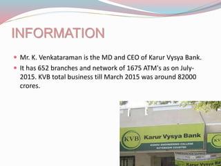 INFORMATION
 Mr. K. Venkataraman is the MD and CEO of Karur Vysya Bank.
 It has 652 branches and network of 1675 ATM's as on July-
2015. KVB total business till March 2015 was around 82000
crores.
 