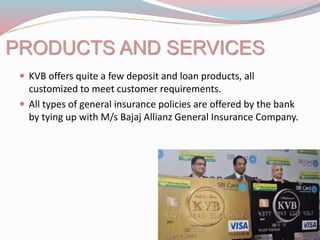 PRODUCTS AND SERVICES
 KVB offers quite a few deposit and loan products, all
customized to meet customer requirements.
 All types of general insurance policies are offered by the bank
by tying up with M/s Bajaj Allianz General Insurance Company.
 