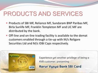 PRODUCTS AND SERVICES
 Products of SBI MF, Reliance MF, Sundaram BNP Paribas MF,
Birla Sunlife MF, Franklin Templeton MF and LIC MF are
distributed by the bank.
 Off-line and on-line trading facility is available to the demat
customers enabled through a tie-up with M/s Religare
Securities Ltd and M/s IDBI Caps respectively.
 
