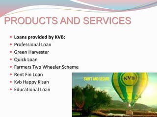 PRODUCTS AND SERVICES
 Loans provided by KVB:
 Professional Loan
 Green Harvester
 Quick Loan
 Farmers Two Wheeler Scheme
 Rent Fin Loan
 Kvb Happy Kisan
 Educational Loan
 