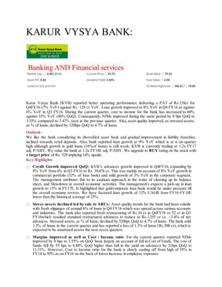 KARUR VYSYA BANK:
Banking AND Financial services
Karur Vysya Bank (KVB) reported better operating performance delivering a PAT of Rs.138cr for
Q4FY16 (7% YoY) against Rs. 129 cr YoY. Loan growth improved to 8% YoY in Q4 FY16 as against
6% YoY in Q3 FY16. During the current quarter, cost to income for the bank has increased to 60%
against 55% YoY (48% QoQ). Consequently, NIMs improved during the same period by 8 bps QoQ to
3.55% compared to 3.47% seen in the previous quarter. Also, asset quality improved, as stressed assets,
as % of loans, declined by 320bps QoQ to 4.7% of loans.
Outlook:
We like the bank considering its diversified asset book and gradual improvement in liability franchise,
inclined towards retail deposits. Also, bank reported loan growth at 9% YoY which is at a six-quarter
high although growth in gold loans (16%of loans) is still weak. KVB is currently trading at 1.2x FY17
adj. P/ABV. We value the bank at 1.2x FY18E adj. P/ABV. We upgrade to BUY rating on the stock with
a target price of Rs. 529 implying 14% upside.
Key Highlights
Credit Growth improved QoQ: KVB’s advances growth improved in Q4FY16, expanding by
8% YoY from 6% in Q3 FY16 to Rs. 39,476 cr. This was mainly on account of 8% YoY growth in
commercial portfolio (32% of loan book) and mild growth of 3% YoY in the corporate segment.
The management attributes this to its cautious approach in the wake of cleaning up its balance
sheet, and Slowdown in overall economic activities. The management's expects a pick-up in loan
growth to 15% in FY17E. It highlighted that gold/corporate loan book would be under pressure till
the overall economy revives. We have factored loan growth of 12% CAGR from FY16-FY18E
lower than the historical average of 25%.
Stress assets declined led by sale to ARCs: Asset quality trends for the bank had been volatile
with fresh slippages of around 6% of loans in Q4 FY16 which was spread across various accounts
and industries. The bank also reported fresh restructuring of Rs.34 cr in Q4FY16 vs 52 cr in Q3
FY16which resulted standard restructured advances to reduce to Rs.1,355 cr i.e. ~3.4% of net
advances. Stressed assets, as % of loans, declined by 320bps QoQ to 4.7% of loans. The bank sold
1.5% of loans in the current quarter and has reported a loss of 1.3% of loans (Rs.500 cr), which is
expected to be amortized across the next seven quarters.
Margins improved as well as Cost / Income ratio: For the current quarter, reported NIMs
improved by 8 bps to 3.55% on QoQ basis largely on account of fall in Cost of Funds. The cost of
funds fell by 55 bps to 6.88% QoQ higher than fall in the yield on advances by 31bps QoQ to
11.31%. However, Cost to Income ratio for the bank is slowly cooling off from high of 55% in
FY14 to 50% as on FY16 on the back of lower increase in employee expenses.
 
