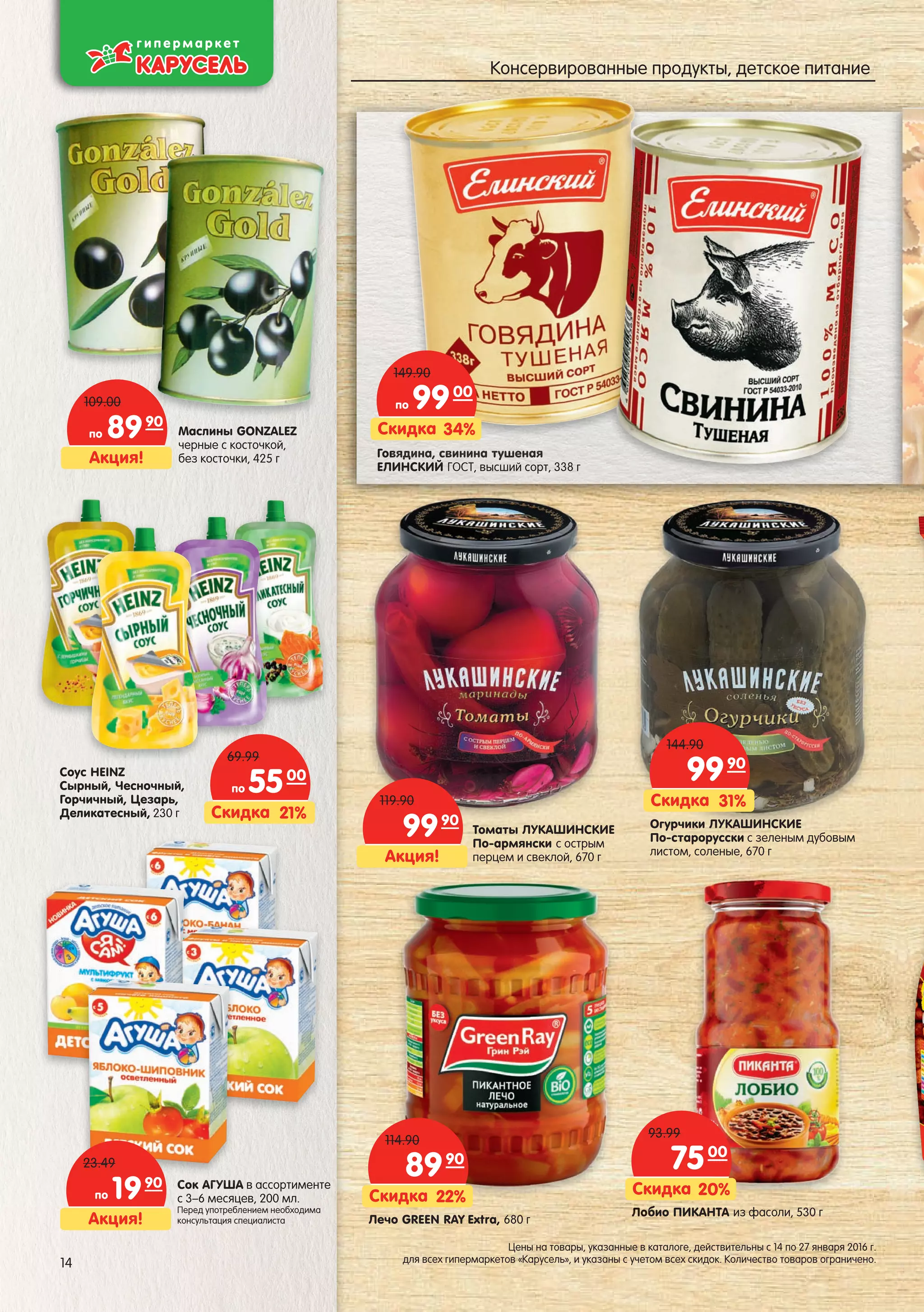 Акция!
по 8990
109.00
Акция!
9990
119.90
Огурчики ЛУКАШИНСКИЕ
По-старорусски с зеленым дубовым
листом, соленые, 670 г
Говядина, свинина тушеная
ЕЛИНСКИЙ ГОСТ, высший сорт, 338 г
ввввввввввядиядиядиядиядиядиядиядиядиядиядиядияядиядидина,на,на,на,на,на,нана,нана,на,нааан свсвсвсвсвсвсвсвсвсвсвсвинииниинииниинииниинииниининиинииниинананананананананананана туштуштуштуштуштуштуштуштушушуштушушшенаенаенаенаенаенаенаенанаенаенененанаенн яяяяяяяяяяяяяя
Лобио ПИКАНТА из фасоли, 530 г
90
Маслины GONZALEZ
черные с косточкой,
без косточки, 425 г
ЛобЛоЛобЛобЛоЛобЛобЛЛЛобЛоЛобЛЛобЛоЛооо
Лечо GREEN RAY Extra, 680 г
Соус HEINZ
Сырный, Чесночный,
Горчичный, Цезарь,
Деликатесный, 230 г
Томаты ЛУКАШИНСКИЕ
По-армянски с острым
перцем и свеклой, 670 г
Сок АГУША в ассортименте
с 3–6 месяцев, 200 мл.
Перед употреблением необходима
консультация специалиста
СокСокСокСокСокСокСокСокСокок ААГАГАГАГАГАГАГАА УШАУШАУШАУШАУШАУШАУШАУШАШАША
34%Скидка
по 9900
149.90
21%Скидка
по 5500
69.99
22%Скидка
8990
114.90
20%Скидка
7500
93.99
31%Скидка
9990
144.90
HHHHHHHEINEINEINEINEINEINNEIE ZZZZZZZZZZ
Акция!
по 1990
23.49
14
Цены на товары, указанные в каталоге, действительны с 14 по 27 января 2016 г.
для всех гипермаркетов «Карусель», и указаны с учетом всех скидок. Количество товаров ограничено.
Консервированные продукты, детское питание
 