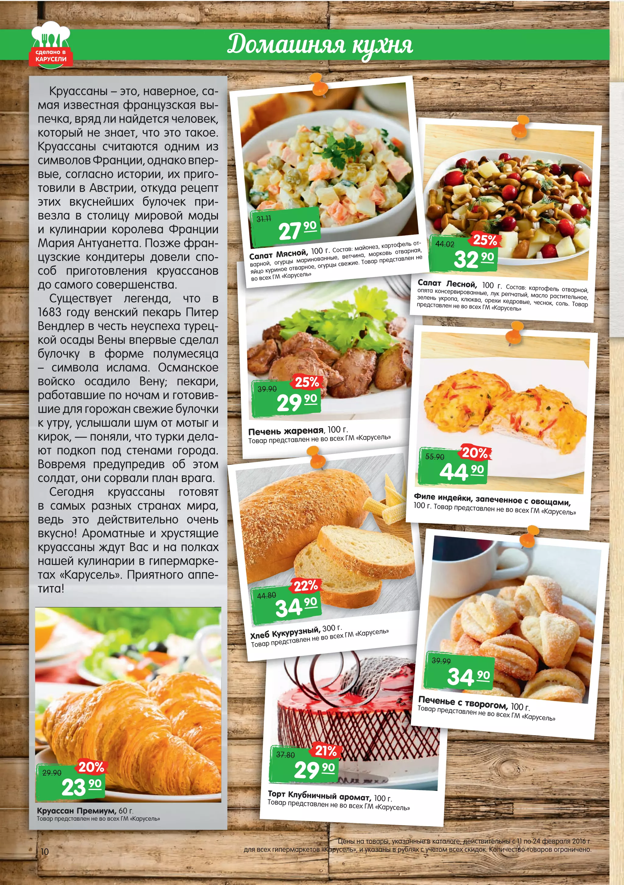 Печень жареная, 100 г.
Товар представлен не во всех ГМ «Карусель»
Торт Клубничный аромат, 100 г.Товар представлен не во всех ГМ «Карусель»
Домашняя кухня
Круассан Премиум, 60 г.
Товар представлен не во всех ГМ «Карусель»
2990
39.90
25%
2390
29.90 20%
сделано в
КАРУСЕЛИ
Круассаны – это, наверное, са-
мая известная французская вы-
печка, вряд ли найдется человек,
который не знает, что это такое.
Круассаны считаются одним из
символовФранции,однаковпер-
вые, согласно истории, их приго-
товили в Австрии, откуда рецепт
этих вкуснейших булочек при-
везла в столицу мировой моды
и кулинарии королева Франции
Мария Антуанетта. Позже фран-
цузские кондитеры довели спо-
соб приготовления круассанов
до самого совершенства.
Существует легенда, что в
1683 году венский пекарь Питер
Вендлер в честь неуспеха турец-
кой осады Вены впервые сделал
булочку в форме полумесяца
– символа ислама. Османское
войско осадило Вену; пекари,
работавшие по ночам и готовив-
шие для горожан свежие булочки
к утру, услышали шум от мотыг и
кирок, — поняли, что турки дела-
ют подкоп под стенами города.
Вовремя предупредив об этом
солдат, они сорвали план врага.
Сегодня круассаны готовят
в самых разных странах мира,
ведь это действительно очень
вкусно! Ароматные и хрустящие
круассаны ждут Вас и на полках
нашей кулинарии в гипермарке-
тах «Карусель». Приятного аппе-
тита!
Салат Лесной, 100 г. Состав: картофель отварной,опята консервированные, лук репчатый, масло растительное,зелень укропа, клюква, орехи кедровые, чеснок, соль. Товарпредставлен не во всех ГМ «Карусель»
Товар представлен не во всех ГМ «Карусель»-
а.
м
т
а,
ь
е
х
-
-
Хлеб Кукурузный, 300 г.
Товар представлен не во всех ГМ «Карусель»
Филе индейки, запеченное с овощами,100 г. Товар представлен не во всех ГМ «Карусель»
Печенье с творогом, 100 г.Товар представлен не во всех ГМ «Карусель»
4490
55.90 20%
3490
44.80
22%
3490
39.99
2990
37.80 21%
3290
44.02 25%
-
-
,
.
з
-
-
тт
-
ы
ии
--
--
вв
вв
Салат
опята ко
зелень у
предст
4444
Салат Мясной, 100 г. Состав: майонез, картофель от-
варной, огурцы маринованные, ветчина, морковь отварная,
яйцо куриное отварное, огурцы свежие. Товар представлен не
во всех ГМ «Карусель»
2790
31.11
10
Цены на товары, указанные в каталоге, действительны с 11 по 24 февраля 2016 г.
для всех гипермаркетов «Карусель», и указаны в рублях с учетом всех скидок. Количество товаров ограничено.10
 