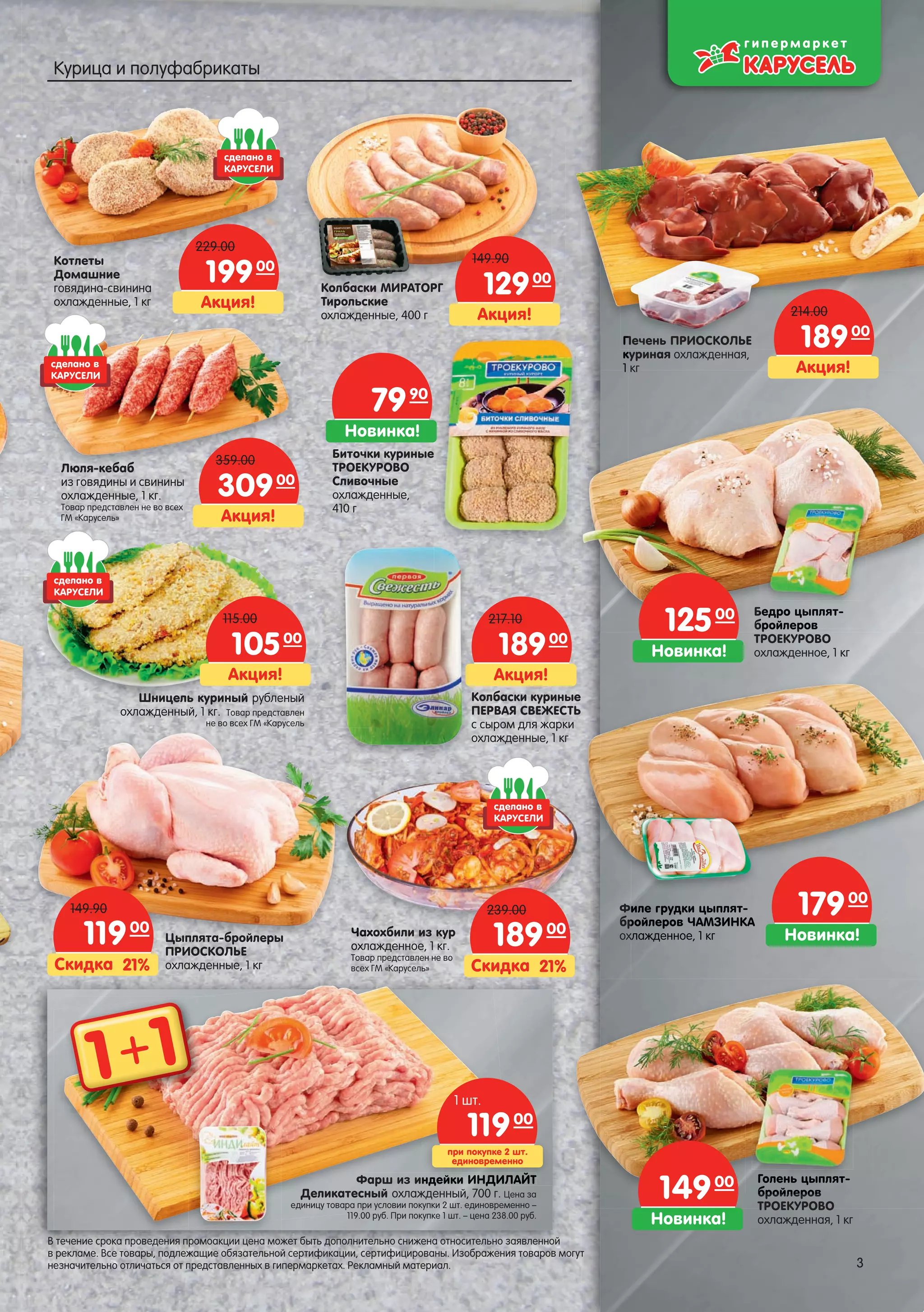 Новинка!
17900
Новинка!
12500
Новинка!
14900
Акция!
18900
214.00
Акция!
18900
217.10
Акция!
10500
115.00
21%Скидка
18900
239.00 Филе грудки цыплят-
бройлеров ЧАМЗИНКА
охлажденное, 1 кг
Голень цыплят-
бройлеров
ТРОЕКУРОВО
охлажденная, 1 кг
Биточки куриные
ТРОЕКУРОВО
Сливочные
охлажденные,
410 г
Бедро цыплят-
бройлеров
ТРОЕКУРОВО
охлажденное, 1 кг
Колбаски куриные
ПЕРВАЯ СВЕЖЕСТЬ
с сыром для жарки
охлажденные, 1 кг
Печень ПРИОСКОЛЬЕ
куриная охлажденная,
1 кг
Шницель куриный рубленый
охлажденный, 1 кг. Товар представлен
не во всех ГМ «Карусель
Чахохбили из кур
охлажденное, 1 кг.
Товар представлен не во
всех ГМ «Карусель»
Котлеты
Домашние
говядина-свинина
охлажденные, 1 кг
Колбаски МИРАТОРГ
Тирольские
охлажденные, 400 г
ПП
ккк
111
Гололеньень ццыпляп т-
бройлееровров
Бедро цыцыцыплят-
бройлелееров
Но
1ииле грудрудкики цыпцыплятл -
ройлероровв ЧАЧАМЗИМЗИНКА
хлажддеенное, 1 кгкг
Люля-кебаб
из говядины и свинины
охлажденные, 1 кг.
Товар представлен не во всех
ГМ «Карусель»
Новинка!
7990
1 1+
Акция!
19900
229.00
Акция!
30900
359.00
Акция!
12900
149.90
руруррууру
ЧахЧахЧахЧаххЧахЧЧахЧЧахЧахЧахЧ
охлохлохлохлохлхлоохлохло лаааааа
ТоваТововТоваТоваТоваоваТововарррр
21%Скидка
11900
149.90
Цыплята-бройлеры
ПРИОСКОЛЬЕ
охлажденные, 1 кг
Фарш из индейки ИНДИЛАЙТ
Деликатесный охлажденный, 700 г. Цена за
единицу товара при условии покупки 2 шт. единовременно –
119.00 руб. При покупке 1 шт. – цена 238.00 руб.
ЛАЙТЙТндендейкийкики ИНИНИНИННДДИЛ
при покупке 2 шт.
единовременно
11900
1 шт.
сделано в
КАРУСЕЛИ
сделано в
КАРУСЕЛИ
сделано в
КАРУСЕЛИ
сделано в
КАРУСЕЛИ
3
В течение срока проведения промоакции цена может быть дополнительно снижена относительно заявленной
в рекламе. Все товары, подлежащие обязательной сертификации, сертифицированы. Изображения товаров могут
незначительно отличаться от представленных в гипермаркетах. Рекламный материал. 3
Курица и полуфабрикаты
 