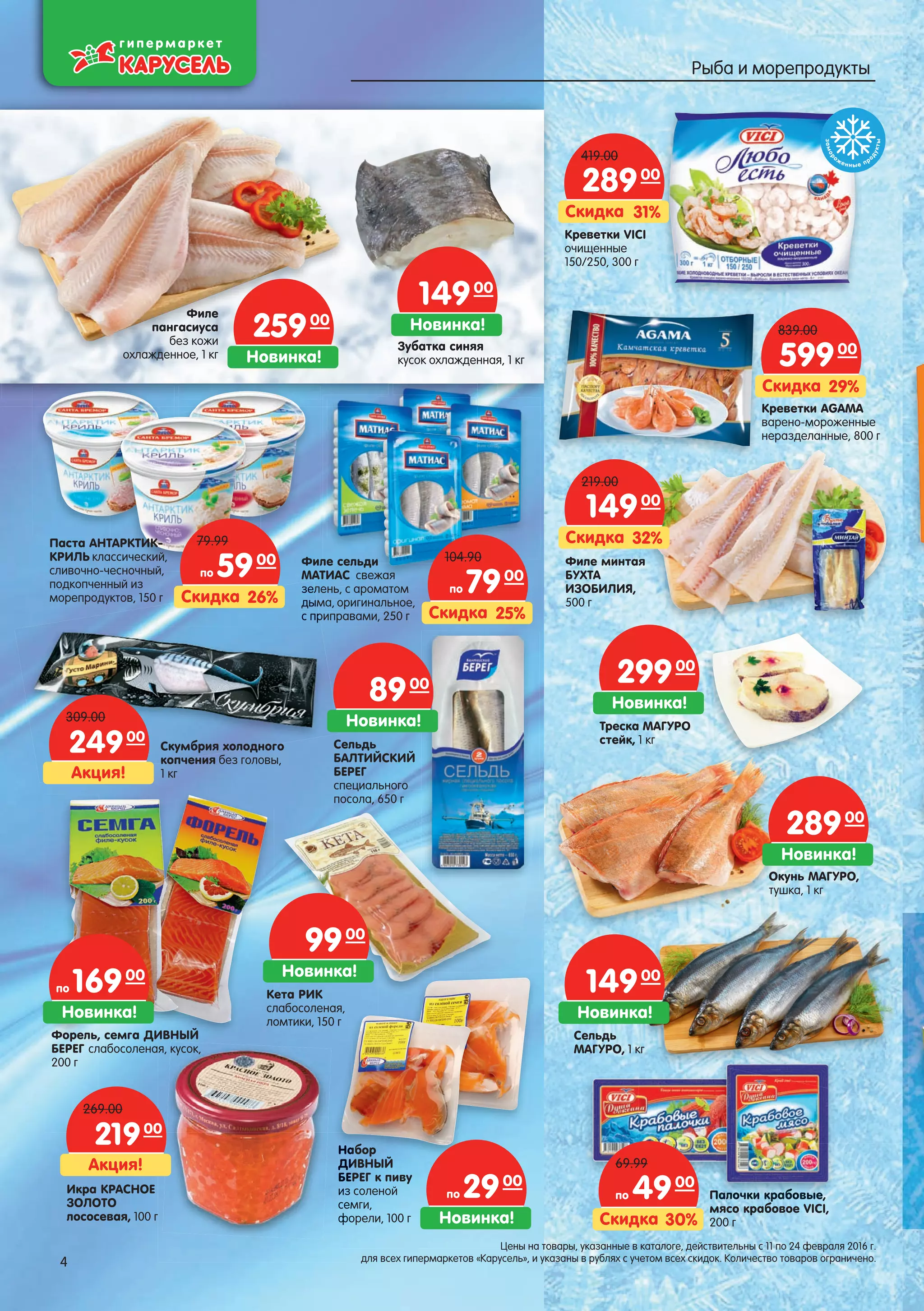 Паста АНТАРКТИК-
КРИЛЬ классический,
сливочно-чесночный,
подкопченный из
морепродуктов, 150 г
Филе сельди
МАТИАС свежая
зелень, с ароматом
дыма, оригинальное,
с приправами, 250 г
Палочки крабовые,
мясо крабовое VICI,
200 г
ПалалПалПалПалалаллллочкочкочкочкочкооо и ки ки ки кки крабрабрабрабра овыовыовыыые,е,е,е,е,е,,,,,
ббб
Креветки VICI
очищенные
150/250, 300 г
Филе минтая
БУХТА
ИЗОБИЛИЯ,
500 г
зелзел
дымд
с пр
Скумбрия холодного
копчения без головы,
1 кг
Набор
ДИВНЫЙ
БЕРЕГ к пиву
из соленой
семги,
форели, 100 г
Окунь МАГУРО,
тушка, 1 кг
НаНа
ДИДИДИ
БЕ
изизиз
семсем
фофо
Икра КРАСНОЕ
ЗОЛОТО
лососевая, 100 г
26%Скидка
по 5900
79.99
25%Скидка
по 7900
104.90
30%Скидка
по 4900
69.99
31%Скидка
28900
419.00
Кета РИК
слабосоленая,
ломтики, 150 г
32%Скидка
14900
219.00
Акция!
24900
309.00
Акция!
21900
269.00
Форель, семга ДИВНЫЙ
БЕРЕГ слабосоленая, кусок,
200 г
Сельдь
МАГУРО, 1 кг
Новинка!
по 16900
Сельдь
БАЛТИЙСКИЙ
БЕРЕГ
специального
посола, 650 г
Новинка!
8900
Новинка!
9900
Новинка!
по 2900
Новинка!
14900
Новинка!
28900
Треска МАГУРО
стейк, 1 кг
Новинка!
29900
Креветки AGAMA
варено-мороженные
неразделанные, 800 г
29%Скидка
59900
839.00
замор
оженные пр
одукты
Новинка!
25900Филе
пангасиуса
без кожи
охлажденное, 1 кг
Новинка!
14900
Зубатка синяя
кусок охлажденная, 1 кг
4
Цены на товары, указанные в каталоге, действительны с 11 по 24 февраля 2016 г.
для всех гипермаркетов «Карусель», и указаны в рублях с учетом всех скидок. Количество товаров ограничено.4
Рыба и морепродукты
 