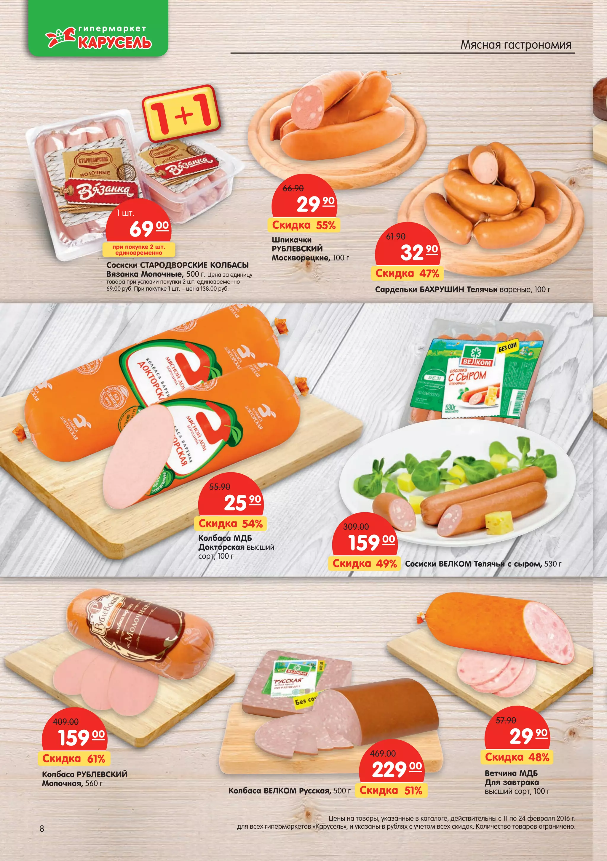 Шпикачки
РУБЛЕВСКИЙ
Москворецкие, 100 г
55%Скидка
2990
66.90
Колбаса МДБ
Докторская высший
сорт, 100 г
54%Скидка
2590
55.90
Ветчина МДБ
Для завтрака
высший сорт, 100 г
48%Скидка
2990
57.90
Колбаса РУБЛЕВСКИЙ
Молочная, 560 г
61%Скидка
15900
409.00
Колбаса ВЕЛКОМ Русская, 500 г 51%Скидка
22900
469.00
Сосиски ВЕЛКОМ Телячьи с сыром, 530 г49%Скидка
15900
309.00
Сардельки БАХРУШИН Телячьи вареные, 100 г
47%Скидка
3290
61.90
Сосиски СТАРОДВОРСКИЕ КОЛБАСЫ
Вязанка Молочные, 500 г. Цена за единицу
товара при условии покупки 2 шт. единовременно –
69.00 руб. При покупке 1 шт. – цена 138.00 руб.
сссссссссссссссссссссссискискискискискискискискискискискисксискискискискскискисиски Си Си Си Си Си Си Си Си Си Си Си Си Си Си ССии ССи Си ССи СТАРТАРТАРТАРТАРТАРТАРТАРТАРТАРТАРТАРТАРТАРТААРТАРТАРТАРААРТАРТААТАРТАРАРАРТА ОДВОДВОДВОДВОДВОДВОДВОДВОДВДОДВООДВОДВОДВОДОДВОДВОДОДВОДВДВОДВОДВООДОДВОДВД ОРОРОРОРОРООРОРОРОРОРОРОРОРОРООРОООРОООРСоСоСоСоСоСоСоСоСоСоСоСоСоССоССооооСоСоСоооС
при покупке 2 шт.
единовременно
6900
1 шт.
1 1+
8
Цены на товары, указанные в каталоге, действительны с 11 по 24 февраля 2016 г.
для всех гипермаркетов «Карусель», и указаны в рублях с учетом всех скидок. Количество товаров ограничено.8
Мясная гастрономия
 