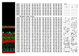 0000: 7F 45 4C 46 01 02 01 00 00 00 00 00 00 00 00 00 .ELF.... ........
0010: 00 02 00 08 00 00 00 01 80 00 00 01 00 00 00 34 ........ .......4
0020: 00 00 1B 54 04 00 10 01 00 34 00 20 00 01 00 28 ...T.... .4. ...(
0030: 00 11 00 0E 00 00 00 01 00 00 10 00 80 00 00 00 ........ ........
0040: 80 00 00 00 00 00 04 04 00 00 08 10 00 00 00 07 ........ ........
0050: 00 00 10 00 00 00 00 00 00 00 00 00 00 00 00 00 ........ ........
0060: 00 00 00 00 00 00 00 00 00 00 00 00 00 00 00 00 ........ ........
0070: 00 00 00 00 00 00 00 00 00 00 00 00 00 00 00 00 ........ ........
... Skipped same lines ...
1000: B2 14 65 BA B2 14 18 00 00 49 65 9A 65 00 67 82 ..e..... .Ie.e.g.
1010: 03 FF 00 0D E8 20 65 00 65 00 65 00 00 00 03 85 ..... e. e.e.....
1020: E8 20 65 00 65 00 65 00 00 00 04 05 E8 20 65 00 . e.e.e. ..... e.
1030: 65 00 65 00 00 00 03 05 E8 20 65 00 65 00 65 00 e.e..... . e.e.e.
1040: 00 00 05 05 E8 20 65 00 65 00 65 00 65 00 65 00 ..... e. e.e.e.e.
1050: 80 00 08 10 80 00 04 00 65 00 65 00 65 00 65 00 ........ e.e.e.e.
1060: 63 FD 62 04 1C 00 00 04 65 00 65 00 63 FD 62 04 c.b..... e.e.c.b.
1070: 67 5D C2 BC 67 BD 4D 1C 1C 00 00 0A 6E 01 97 04 g]..g.M. ....n...
1080: EF 00 63 03 63 FD 62 05 D0 04 67 05 6A FF 18 00 ..c.c.b. ..g.j...
1090: 00 1B ED 4C 67 50 97 05 90 04 EF 00 63 03 65 00 ...LgP.. ....c.e.
10A0: 63 FC 62 06 D1 05 D0 04 67 24 67 05 85 40 22 07 c.b..... g$g..@".
10B0: 67 91 18 00 00 21 80 A0 48 01 80 40 2A F9 6A 00 g....!.. H..@*.j.
10C0: 97 06 91 05 90 04 EF 00 63 04 65 00 63 FA 62 0A ........ c.e.c.b.
10D0: 65 1C 6A 00 67 7D F0 20 C3 40 4B 1F 2D 04 2E 01 e.j.g}. .@K.-...
10E0: 6E 01 2D 01 26 0D 0C 0B 6F 0F 67 45 EA EC E2 89 n.-.&... o.gE....
10F0: A2 40 C3 40 4B FF 35 B2 26 01 4E FF 2D F6 2E F5 .@.@K.5. &.N.-...
1100: 67 98 18 00 00 28 43 A1 6A 00 97 0A EF 00 63 06 g....(C. j.....c.
1110: 30 31 32 33 34 35 36 37 38 39 61 62 63 64 65 66 01234567 89abcdef
1120: 00 00 65 00 63 FD 62 05 D0 04 68 01 0D 0C 18 00 ..e.c.b. ..h.....
1130: 00 28 67 90 67 90 67 5C F0 00 9A A0 18 00 00 33 .(g.g.g¥ .......3
1140: 6E 00 0D 0B 18 00 00 28 67 90 18 00 00 18 6C 00 n......( g.....l.
1150: 6A 00 97 05 90 04 EF 00 63 03 65 00 48 65 6C 6C j....... c.e.Hell
1160: 6F 20 57 6F 72 6C 64 21 20 00 65 00 20 54 68 69 o World! .e. Thi
 