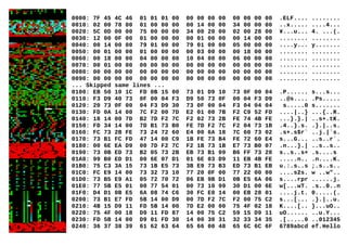 0000: 7F 45 4C 46 01 01 01 00 00 00 00 00 00 00 00 00 .ELF.... ........
0010: 02 00 78 00 01 00 00 00 00 14 00 00 34 00 00 00 ..x..... ....4...
0020: 5C 0D 00 00 75 00 00 00 34 00 20 00 02 00 28 00 ¥...u... 4. ...(.
0030: 12 00 0F 00 01 00 00 00 00 01 00 00 00 14 00 00 ........ ........
0040: 00 14 00 00 79 01 00 00 79 01 00 00 05 00 00 00 ....y... y.......
0050: 00 01 00 00 01 00 00 00 00 03 00 00 00 18 00 00 ........ ........
0060: 00 18 00 00 04 00 00 00 10 04 00 00 06 00 00 00 ........ ........
0070: 00 01 00 00 00 00 00 00 00 00 00 00 00 00 00 00 ........ ........
0080: 00 00 00 00 00 00 00 00 00 00 00 00 00 00 00 00 ........ ........
0090: 00 00 00 00 00 00 00 00 00 00 00 00 00 00 00 00 ........ ........
... Skipped same lines ...
0100: EB 50 10 1C FD 0B 15 00 73 01 D9 10 73 0F 00 04 .P...... s...s...
0110: F3 D9 40 73 0F 00 04 F3 D9 50 73 0F 00 04 F3 D9 ..@s.... .Ps.....
0120: 20 73 0F 00 04 F3 D9 30 73 0F 00 04 F3 04 04 04 s.....0 s.......
0130: FD 0A 14 00 7C F2 00 7D E2 01 00 7B F2 C9 52 FD ....|..} ...{..R.
0140: 18 14 00 7D B2 7D F2 7C F2 02 73 2B FE 74 4B FE ...}.}.| ..s+.tK.
0150: FD 34 14 00 7D B1 73 B0 FE 7D F2 7C F2 04 73 1B .4..}.s. .}.|..s.
0160: FC 73 2B FE 73 24 72 60 E4 00 6A 18 7C 60 73 02 .s+.s$r` ..j.|`s.
0170: 73 B1 FC FD 47 14 00 C9 1B FE 73 B4 FE 72 60 E4 s...G... ..s..r`.
0180: 00 6E EA D9 00 7D F2 7C F2 1B 73 1B E7 73 B0 07 .n...}.| ..s..s..
0190: 73 0B ED 73 B2 05 73 2B EB 73 B1 09 B6 FF 73 20 s..s..s+ .s....s
01A0: 99 B0 ED D1 00 6E 07 D1 01 6E 03 D9 11 EB 4B FE .....n.. .n....K.
01B0: 75 C3 3A 15 73 1B E5 73 3B E9 73 B3 ED 73 B1 EB u.:.s..s ;.s..s..
01C0: FC E9 14 00 73 32 73 10 77 20 0F 00 77 22 00 00 ....s2s. w ..w"..
01D0: 73 B5 E9 A1 05 72 70 72 06 EB 9B D1 0B E5 6A 06 s....rpr ......j.
01E0: 77 5B E5 01 00 77 54 01 00 73 10 99 30 D1 00 6E w[...wT. .s..0..n
01F0: D4 D1 0B E5 6A 08 74 C6 30 FC E0 14 00 EB 28 01 ....j.t. 0.....(.
0200: 73 B1 E7 FD 5B 14 00 D9 00 7D F2 7C F2 00 75 C2 s...[... .}.|..u.
0210: 4B 15 D9 11 FD 5B 14 00 7D E2 00 00 75 4F 02 18 K....[.. }...uO..
0220: 75 4F 00 18 D9 11 FD 87 14 00 75 C2 59 15 D9 11 uO...... ..u.Y...
0230: FD 5B 14 00 D9 01 FD 30 14 00 30 31 32 33 34 35 .[.....0 ..012345
0240: 36 37 38 39 61 62 63 64 65 66 00 48 65 6C 6C 6F 6789abcd ef.Hello
 