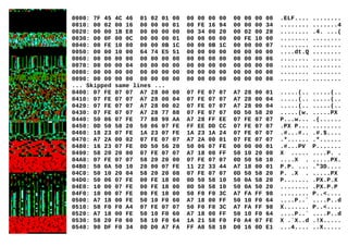 0000: 7F 45 4C 46 01 02 01 00 00 00 00 00 00 00 00 00 .ELF.... ........
0010: 00 02 00 16 00 00 00 01 00 FE 16 94 00 00 00 34 ........ .......4
0020: 00 00 1B E8 00 00 00 00 00 34 00 20 00 02 00 28 ........ .4. ...(
0030: 00 0F 00 0C 00 00 00 01 00 00 00 00 00 FE 10 00 ........ ........
0040: 00 FE 10 00 00 00 0B 1C 00 00 0B 1C 00 00 00 07 ........ ........
0050: 00 00 10 00 64 74 E5 51 00 00 00 00 00 00 00 00 ....dt.Q ........
0060: 00 00 00 00 00 00 00 00 00 00 00 00 00 00 00 06 ........ ........
0070: 00 00 00 04 00 00 00 00 00 00 00 00 00 00 00 00 ........ ........
0080: 00 00 00 00 00 00 00 00 00 00 00 00 00 00 00 00 ........ ........
0090: 00 00 00 00 00 00 00 00 00 00 00 00 00 00 00 00 ........ ........
... Skipped same lines ...
0400: 07 FE 07 07 A7 28 00 00 07 FE 07 07 A7 28 00 01 .....(.. .....(..
0410: 07 FE 07 07 A7 28 00 04 07 FE 07 07 A7 28 00 04 .....(.. .....(..
0420: 07 FE 07 07 A7 28 00 02 07 FE 07 07 A7 28 00 04 .....(.. .....(..
0430: 07 FE 07 07 A7 28 77 88 07 FE 07 07 0D 50 58 20 .....(w. .....PX
0440: 50 06 07 FE 77 88 99 AA A7 28 FF EE 07 FE 07 07 P...w... .(......
0450: 0D 50 58 20 50 06 07 FE FF EE DD CC 07 FE 07 07 .PX P... ........
0460: 18 23 07 FE 1A 23 07 FE 1A 23 1A 24 07 FE 07 07 .#...#.. .#.$....
0470: A7 2A 00 02 07 FE 07 07 A7 2A 00 01 07 FE 07 07 .*...... .*......
0480: 16 23 07 FE 0D 50 56 20 50 06 07 FE 00 00 00 01 .#...PV P.......
0490: 58 20 20 00 07 FE 07 07 A7 18 00 FF 50 10 20 00 X ..... ....P. .
04A0: 07 FE 07 07 58 20 20 00 07 FE 07 07 0D 50 58 10 ....X . .....PX.
04B0: 50 0A 50 10 20 00 07 FE 11 22 33 44 A7 18 00 01 P.P. ... ."3D....
04C0: 50 10 20 04 58 20 20 08 07 FE 07 07 0D 50 58 20 P. .X . .....PX
04D0: 50 06 07 FE 00 FE 18 00 0D 50 58 10 50 0A 58 20 P....... .PX.P.X
04E0: 10 00 07 FE 00 FE 18 00 0D 50 58 10 50 0A 50 20 ........ .PX.P.P
04F0: 10 00 07 FE 00 FE 18 00 50 F0 F0 3C A7 FA FF 98 ........ P..<....
0500: A7 18 00 FE 50 10 F0 60 A7 18 00 FF 50 10 F0 64 ....P..` ....P..d
0510: 58 F0 F0 A4 07 FE 07 07 50 F0 F0 3C A7 FA FF 98 X....... P..<....
0520: A7 18 00 FE 50 10 F0 60 A7 18 00 FF 50 10 F0 64 ....P..` ....P..d
0530: 58 20 F0 60 58 10 F0 64 1A 21 58 F0 F0 A4 07 FE X .`X..d .!X.....
0540: 90 DF F0 34 0D D0 A7 FA FF A0 58 10 D0 16 0D E1 ...4.... ..X.....
 