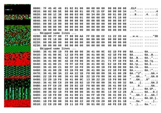 0000: 7F 45 4C 46 01 02 01 00 00 00 00 00 00 00 00 00 .ELF.... ........
0010: 00 02 00 5E 00 00 00 01 00 FE 15 EF 00 00 00 34 ...^.... .......4
0020: 00 00 1C 38 00 00 03 00 00 34 00 20 00 01 00 28 ...8.... .4. ...(
0030: 00 11 00 0E 00 00 00 01 00 00 00 00 00 FE 10 00 ........ ........
0040: 00 FE 10 00 00 00 08 08 00 00 08 08 00 00 00 07 ........ ........
0050: 00 00 10 00 00 00 00 00 00 00 00 00 00 00 00 00 ........ ........
0060: 00 00 00 00 00 00 00 00 00 00 00 00 00 00 00 00 ........ ........
0070: 00 00 00 00 00 00 00 00 00 00 00 00 00 00 00 00 ........ ........
... Skipped same lines ...
0200: 00 00 77 88 77 88 99 AA FF EE DD CC 11 22 33 44 ..w.w... ....."3D
0210: 00 FE 18 00 00 00 00 00 00 00 00 00 00 00 00 00 ........ ........
0220: 00 00 00 00 00 00 00 00 00 00 00 00 00 00 00 00 ........ ........
0230: 00 00 00 00 00 00 00 00 00 00 00 00 00 00 00 00 ........ ........
... Skipped same lines ...
0400: 36 41 00 1D F0 00 00 00 36 41 00 0C 02 1D F0 00 6A...... 6A......
0410: 36 41 00 0C 12 1D F0 00 36 41 00 0C 42 1D F0 00 6A...... 6A..B...
0420: 36 41 00 0C 42 1D F0 00 36 41 00 0C 22 1D F0 00 6A..B... 6A.."...
0430: 36 41 00 0C 42 1D F0 00 36 41 00 21 71 FF 1D F0 6A..B... 6A.!q...
0440: 36 41 00 21 70 FF 1D F0 36 41 00 6C E2 1D F0 00 6A.!p... 6A.l....
0450: 36 41 00 21 6D FF 1D F0 36 41 00 1D F0 00 00 00 6A.!m... 6A......
0460: 36 41 00 2D 03 1D F0 00 36 41 00 3A 22 1D F0 00 6A.-.... 6A.:"...
0470: 36 41 00 3A 22 4A 22 1D F0 00 00 00 36 41 00 2B 6A.:"J". ....6A.+
0480: 22 1D F0 00 36 41 00 1B 22 1D F0 00 36 41 00 30 "...6A.. "...6A.0
0490: 22 20 1D F0 36 41 00 0C 13 30 22 20 1D F0 00 00 " ..6A.. .0" ....
04A0: 36 41 00 C0 20 00 28 02 1D F0 00 00 36 41 00 32 6A.. .(. ....6A.2
04B0: A0 FF C0 20 00 39 02 1D F0 00 00 00 36 41 00 C0 ... .9.. ....6A..
04C0: 20 00 28 02 1D F0 00 00 36 41 00 31 50 FF C0 20 .(..... 6A.1P..
04D0: 00 39 02 1D F0 00 00 00 36 41 00 0C 13 39 12 28 .9...... 6A...9.(
04E0: 22 1D F0 00 36 41 00 21 4A FF 1D F0 36 41 00 21 "...6A.! J...6A.!
04F0: 48 FF 28 02 1D F0 00 00 36 41 00 31 45 FF 29 03 H.(..... 6A.1E.).
0500: 1D F0 00 00 36 61 00 22 A0 FE C0 20 00 29 01 1B ....6a." ... .)..
0510: 22 C0 20 00 29 11 1D F0 36 61 00 22 A0 FE C0 20 ". .)... 6a."...
 