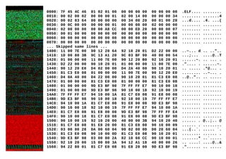 0000: 7F 45 4C 46 01 02 01 00 00 00 00 00 00 00 00 00 .ELF.... ........
0010: 00 02 00 02 00 00 00 01 02 00 14 00 00 00 00 34 ........ .......4
0020: 00 02 83 64 00 00 00 00 00 34 00 20 00 01 00 28 ...d.... .4. ...(
0030: 00 0C 00 09 00 00 00 01 00 00 00 00 02 00 00 00 ........ ........
0040: 02 00 00 00 00 00 A8 CC 00 00 ED 20 00 00 00 07 ........ ... ....
0050: 00 01 00 00 00 00 00 00 00 00 00 00 00 00 00 00 ........ ........
0060: 00 00 00 00 00 00 00 00 00 00 00 00 00 00 00 00 ........ ........
0070: 00 00 00 00 00 00 00 00 00 00 00 00 00 00 00 00 ........ ........
... Skipped same lines ...
1400: 11 00 7E 00 90 12 20 64 92 10 20 01 D2 22 00 00 ..~... d .. .."..
1410: 1D 00 80 3B 9C 13 A1 20 9C 03 BF 90 40 00 00 54 ...;... ....@..T
1420: 01 00 00 00 11 00 7E 00 90 12 20 B0 92 10 20 01 ......~. .. ... .
1430: D2 22 00 00 90 10 20 01 01 00 00 00 11 00 7E 00 .".... . ......~.
1440: 90 12 20 E0 D4 02 00 00 D4 2A 40 00 90 10 20 01 .. ..... .*@... .
1450: 81 C3 E0 08 01 00 00 00 11 00 7E 00 90 12 20 E0 ........ ..~... .
1460: D4 0A 40 00 D4 22 00 00 90 10 20 01 81 C3 E0 08 ..@..".. .. .....
1470: 01 00 00 00 81 C3 E0 08 01 00 00 00 81 C3 E0 08 ........ ........
1480: 01 00 00 00 9D E3 BF 98 7F FF FF E7 90 10 00 18 ........ ........
1490: 01 00 00 00 9D E3 BF 98 90 10 00 18 92 10 00 19 ........ ........
14A0: 7F FF FF E7 94 10 00 1A 81 C7 E0 08 91 E8 00 08 ........ ........
14B0: 9D E3 BF 98 90 10 00 18 92 10 00 19 7F FF FF E7 ........ ........
14C0: 94 10 00 1A 81 C7 E0 08 91 E8 00 08 9D E3 BF 98 ........ ........
14D0: 90 10 00 18 92 10 00 19 7F FF FF E7 94 10 00 1A ........ ........
14E0: 81 C7 E0 08 91 E8 00 08 9D E3 BF 98 7F FF FF E4 ........ ........
14F0: 90 10 00 18 81 C7 E0 08 91 E8 00 08 9D E3 BF 98 ........ ........
1500: 90 10 00 19 92 10 20 00 40 00 00 3B 94 10 20 40 ...... . @..;.. @
1510: 81 C7 E0 08 91 E8 20 00 81 C3 E0 08 90 10 00 09 ...... . ........
1520: 03 00 80 28 DA 00 60 04 90 02 00 0D D0 20 60 04 ...(..`. ..... `.
1530: 81 C3 E0 08 90 10 00 0D 81 C3 E0 08 90 10 20 01 ........ ...... .
1540: 9D E3 BF 98 03 00 80 2A 82 10 60 CC 90 10 00 01 .......* ..`.....
1550: 92 10 20 00 15 00 80 3A 94 12 A1 18 40 00 00 26 .. ....: ....@..&
1560: 94 22 80 01 81 C7 E0 08 91 E8 20 00 9D E3 BF 98 ."...... .. .....
 