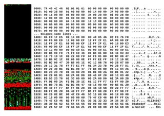 0000: 7F 45 4C 46 01 01 01 61 00 00 00 00 00 00 00 00 .ELF...a ........
0010: 02 00 28 00 01 00 00 00 00 14 00 00 34 00 00 00 ..(..... ....4...
0020: 90 1E 00 00 06 00 00 00 34 00 20 00 01 00 28 00 ........ 4. ...(.
0030: 12 00 0F 00 01 00 00 00 00 00 00 00 00 00 00 00 ........ ........
0040: 00 00 00 00 04 18 00 00 10 1C 00 00 07 00 00 00 ........ ........
0050: 00 80 00 00 00 00 00 00 00 00 00 00 00 00 00 00 ........ ........
0060: 00 00 00 00 00 00 00 00 00 00 00 00 00 00 00 00 ........ ........
0070: 00 00 00 00 00 00 00 00 00 00 00 00 00 00 00 00 ........ ........
... Skipped same lines ...
1400: 04 F0 1F E5 09 14 00 00 0D 48 85 46 00 F0 76 F8 ........ .H.F..v.
1410: 00 F0 00 E8 11 00 00 EF 1E FF 2F E1 6A 00 00 EF ........ ../.j...
1420: 1E FF 2F E1 69 00 00 EF 1E FF 2F E1 06 10 B0 E3 ../.i... ../.....
1430: 66 00 00 EF 1E FF 2F E1 68 00 00 EF 1E FF 2F E1 f...../. h...../.
1440: 10 1C 00 00 00 00 A0 E1 00 00 A0 E1 00 00 A0 E1 ........ ........
1450: 00 B5 00 F0 75 F8 C0 46 00 B5 81 B0 6B 46 03 33 ....u..F ....kF.3
1460: 19 70 19 1C 01 22 00 F0 67 F8 01 B0 02 BC 08 47 .p...".. g......G
1470: 10 B5 0C 1C 09 06 09 0E FF F7 EE FF 20 1C 10 BC ........ .... ...
1480: 02 BC 08 47 30 B5 05 1C 0C 1C 0B 78 00 2B 07 D0 ...G0... ...x.+..
1490: 28 1C 21 78 FF F7 EC FF 01 34 23 78 00 2B F7 D1 (.!x.... .4#x.+..
14A0: 00 20 30 BC 02 BC 08 47 70 B5 85 B0 06 1C 04 AC . 0....G p.......
14B0: 00 23 23 70 01 3C 00 29 06 D1 00 2A 00 D1 01 22 .##p.<.) ...*..."
14C0: 00 29 01 D1 00 2A 0E D0 0B 4D 0F 20 0B 1C 03 40 .)...*.. .M. ...@
14D0: EB 5C 23 70 01 3C 09 09 00 2A 00 D0 01 3A 00 29 .¥#p.<.. .*...:.)
14E0: F4 D1 00 2A F2 D1 30 1C 61 1C FF F7 CB FF 00 20 ...*..0. a......
14F0: 05 B0 70 BC 02 BC 08 47 48 15 00 00 00 B5 01 20 ..p....G H......
1500: 09 49 FF F7 BF FF 01 20 08 4B 19 68 00 22 FF F7 .I..... .K.h."..
1510: CB FF 01 20 06 49 FF F7 B5 FF 00 20 FF F7 98 FF ... .I.. ... ....
1520: 00 20 02 BC 08 47 C0 46 5C 15 00 00 00 18 00 00 . ...G.F ¥.......
1530: 6C 15 00 00 00 00 00 00 78 47 C0 46 B8 FF FF EA l....... xG.F....
1540: 78 47 C0 46 B2 FF FF EA 30 31 32 33 34 35 36 37 xG.F.... 01234567
1550: 38 39 61 62 63 64 65 66 00 00 00 00 48 65 6C 6C 89abcdef ....Hell
1560: 6F 20 57 6F 72 6C 64 21 20 00 00 00 20 54 68 69 o World! ... Thi
 