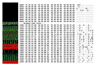 0000: 7F 45 4C 46 02 01 01 00 00 00 00 00 00 00 00 00 .ELF.... ........
0010: 02 00 26 90 01 00 00 00 E4 16 FE 00 00 00 00 00 ..&..... ........
0020: 40 00 00 00 00 00 00 00 28 30 00 00 00 00 00 00 @....... (0......
0030: 00 00 00 00 40 00 38 00 01 00 40 00 10 00 0D 00 ....@.8. ..@.....
0040: 01 00 00 00 07 00 00 00 00 00 00 00 00 00 00 00 ........ ........
0050: 00 00 FE 00 00 00 00 00 00 00 FE 00 00 00 00 00 ........ ........
0060: 10 1C 00 00 00 00 00 00 10 1C 00 00 00 00 00 00 ........ ........
0070: 00 00 01 00 00 00 00 00 00 00 00 00 00 00 00 00 ........ ........
0080: 00 00 00 00 00 00 00 00 00 00 00 00 00 00 00 00 ........ ........
0090: 00 00 00 00 00 00 00 00 00 00 00 00 00 00 00 00 ........ ........
... Skipped same lines ...
1400: 01 80 FA 6B 00 04 FF 47 01 80 FA 6B 01 00 1F 20 ...k...G ...k...
1410: 01 80 FA 6B 04 00 1F 20 01 80 FA 6B 08 00 1F 20 ...k... ...k...
1420: 01 80 FA 6B 02 00 1F 20 01 80 FA 6B 08 00 1F 20 ...k... ...k...
1430: 01 80 FA 6B 88 77 1F 20 01 80 FA 6B 89 77 1F 24 ...k.w. ...k.w.$
1440: AA 99 00 20 01 80 FA 6B EE FF 1F 20 01 80 FA 6B ... ...k ... ...k
1450: FC 3F 1F 24 73 B7 00 20 40 14 00 40 01 80 FA 6B .?.$s.. @..@...k
1460: 00 04 F0 47 01 80 FA 6B 00 04 F1 47 01 80 FA 6B ...G...k ...G...k
1470: 00 00 11 42 01 80 FA 6B 11 04 11 42 00 00 51 42 ...B...k ...B..QB
1480: 01 80 FA 6B 00 50 00 42 01 80 FA 6B 00 30 00 42 ...k.P.B ...k.0.B
1490: 01 80 FA 6B 00 04 11 46 01 80 FA 6B 00 34 00 46 ...k...F ...k.4.F
14A0: 01 80 FA 6B 00 00 10 A0 00 00 E0 43 01 80 FA 6B ...k.... ...C...k
14B0: FF 00 3F 20 00 00 30 B0 01 80 FA 6B 00 00 10 A4 ..? ..0. ...k....
14C0: 01 80 FA 6B 22 11 3F 24 44 33 21 20 00 00 30 B4 ...k".?$ D3! ..0.
14D0: 01 80 FA 6B 01 00 3F 20 04 00 30 B0 08 00 10 A0 ...k..? ..0.....
14E0: 01 80 FA 6B 01 00 BB 27 2C 83 BD 23 00 80 1D A4 ...k...' ,..#....
14F0: 01 80 FA 6B 01 00 BB 27 1C 83 BD 23 00 80 3D A4 ...k...' ...#..=.
1500: 00 00 01 A0 01 80 FA 6B 01 00 BB 27 08 83 BD 23 .......k ...'...#
1510: 00 80 3D A4 00 00 01 B2 01 80 FA 6B F0 FF DE 23 ..=..... ...k...#
1520: FE 00 3F 20 00 00 3E B0 FF 00 3F 20 04 00 3E B0 ..? ..>. ..? ..>.
1530: 10 00 DE 23 01 80 FA 6B F0 FF DE 23 FE 00 3F 20 ...#...k ...#..?
1540: 00 00 3E B0 FF 00 3F 20 04 00 3E B0 00 00 1E A0 ..>...? ..>.....
 