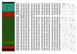 0000: 7F 45 4C 46 01 01 01 61 00 00 00 00 00 00 00 00 .ELF...a ........
0010: 02 00 28 00 01 00 00 00 00 14 00 00 34 00 00 00 ..(..... ....4...
0020: 70 FE 02 00 02 00 00 00 34 00 20 00 01 00 28 00 p....... 4. ...(.
0030: 13 00 10 00 01 00 00 00 00 00 00 00 00 00 00 00 ........ ........
0040: 00 00 00 00 C0 A8 00 00 10 ED 00 00 07 00 00 00 ........ ........
0050: 00 80 00 00 00 00 00 00 00 00 00 00 00 00 00 00 ........ ........
0060: 00 00 00 00 00 00 00 00 00 00 00 00 00 00 00 00 ........ ........
0070: 00 00 00 00 00 00 00 00 00 00 00 00 00 00 00 00 ........ ........
... Skipped same lines ...
1400: 38 D0 9F E5 72 00 00 EB 11 00 00 EF 0E F0 A0 E1 8...r... ........
1410: 6A 00 00 EF 0E F0 A0 E1 69 00 00 EF 0E F0 A0 E1 j....... i.......
1420: 06 10 A0 E3 66 00 00 EF 0E F0 A0 E1 68 00 00 EF ....f... ....h...
1430: 0E F0 A0 E1 00 00 A0 E1 00 00 A0 E1 00 00 A0 E1 ........ ........
1440: 10 ED 00 00 00 00 A0 E1 00 00 A0 E1 00 00 A0 E1 ........ ........
1450: 0D C0 A0 E1 00 D8 2D E9 04 B0 4C E2 E9 FF FF EB ......-. ..L.....
1460: 0D C0 A0 E1 00 D8 2D E9 04 B0 4C E2 E7 FF FF EB ......-. ..L.....
1470: 00 A8 9D E8 0D C0 A0 E1 00 D8 2D E9 04 B0 4C E2 ........ ..-...L.
1480: E4 FF FF EB 00 A8 9D E8 0D C0 A0 E1 00 D8 2D E9 ........ ......-.
1490: 04 B0 4C E2 E1 FF FF EB 00 A8 9D E8 0D C0 A0 E1 ..L..... ........
14A0: 00 D8 2D E9 04 B0 4C E2 DF FF FF EB 00 A8 9D E8 ..-...L. ........
14B0: 0D C0 A0 E1 00 D8 2D E9 04 B0 4C E2 01 00 A0 E1 ......-. ..L.....
14C0: 00 10 A0 E3 3C 20 A0 E3 65 00 00 EB 00 00 A0 E3 ....< .. e.......
14D0: 00 A8 9D E8 01 00 A0 E1 0E F0 A0 E1 10 30 9F E5 ........ .....0..
14E0: 00 20 93 E5 02 00 80 E0 00 00 83 E5 02 00 A0 E1 . ...... ........
14F0: 0E F0 A0 E1 04 A0 00 00 01 00 A0 E3 0E F0 A0 E1 ........ ........
1500: 0D C0 A0 E1 00 D8 2D E9 04 B0 4C E2 D3 FF FF EB ......-. ..L.....
1510: 00 A8 9D E8 0D C0 A0 E1 00 D8 2D E9 04 B0 4C E2 ........ ..-...L.
1520: D3 FF FF EB 00 A8 9D E8 0D C0 A0 E1 00 D8 2D E9 ........ ......-.
1530: 04 B0 4C E2 D3 FF FF EB 00 A8 9D E8 0D C0 A0 E1 ..L..... ........
1540: 00 D8 2D E9 04 B0 4C E2 D3 FF FF EB 00 A8 9D E8 ..-...L. ........
1550: 0D C0 A0 E1 00 D8 2D E9 04 B0 4C E2 D3 FF FF EB ......-. ..L.....
1560: 00 A8 9D E8 0D C0 A0 E1 00 D8 2D E9 04 B0 4C E2 ........ ..-...L.
 