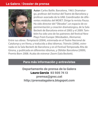 La Galera / Dossier de prensa

                        Autor: Carles Batlle. Barcelona, 1963. Dramatur-
                        go, profesor del Institut del Teatre de Barcelona y
                        profesor asociado de la UAB. Coordinador de dife-
                        rentes módulos del MOIET. Dirige la revista Pausa.
                        Ha sido director del ”Obrador”, un espacio de ex-
                        perimentación y creación dramatúrgica, de la Sala
                        Beckett de Barcelona entre el 2003 y el 2009. Tam-
                        bién ha sido uno de los patrones del festival New
                        Plays From Europe (Wiesbaden, Alemania).
 Entre sus obras: Temptació (2004), estrenada en el Teatre Nacional de
 Catalunya y en Viena, y traducida a diez idiomas; Trànsits (2006), estre-
 nada en la Sala Beckett de Barcelona y en el Festival Temporada Alta de
 Girona, y publicada en diferentes idiomas, y Oblidar Barcelona (2009),
 Premio Born 2008. Acaba de estrenar Zoom (Sala Beckett).


              Para más información y entrevistas

             Departamento de prensa de la Galera
                   Laura Garcia 93 505 74 13
                       premsa@grec.cat
              http://prensalagalera.blogspot.com
 