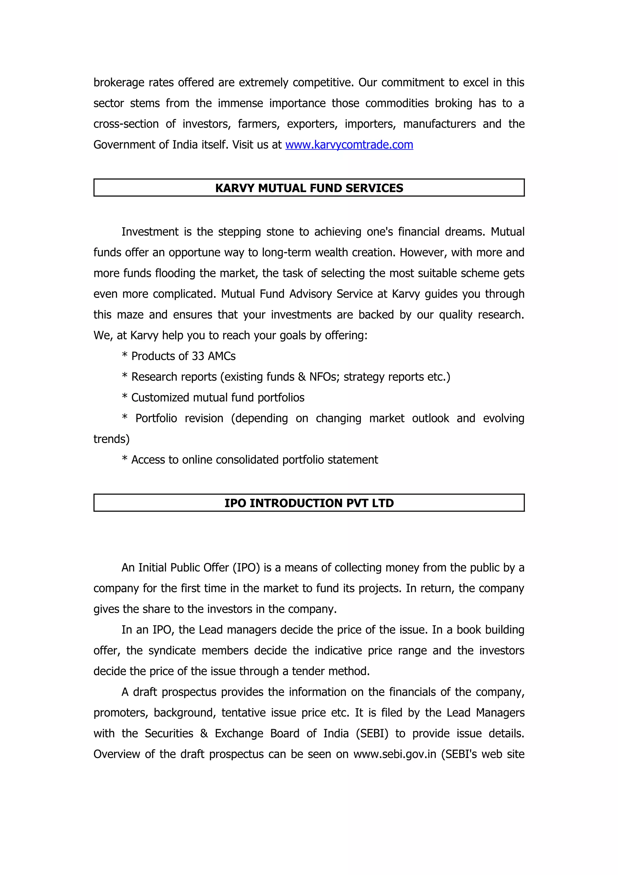 brokerage rates offered are extremely competitive. Our commitment to excel in this
sector stems from the immense importance those commodities broking has to a
cross-section of investors, farmers, exporters, importers, manufacturers and the
Government of India itself. Visit us at www.karvycomtrade.com


                        KARVY MUTUAL FUND SERVICES


     Investment is the stepping stone to achieving one's financial dreams. Mutual
funds offer an opportune way to long-term wealth creation. However, with more and
more funds flooding the market, the task of selecting the most suitable scheme gets
even more complicated. Mutual Fund Advisory Service at Karvy guides you through
this maze and ensures that your investments are backed by our quality research.
We, at Karvy help you to reach your goals by offering:
     * Products of 33 AMCs
     * Research reports (existing funds & NFOs; strategy reports etc.)
     * Customized mutual fund portfolios
     * Portfolio revision (depending on changing market outlook and evolving
trends)
     * Access to online consolidated portfolio statement


                         IPO INTRODUCTION PVT LTD




     An Initial Public Offer (IPO) is a means of collecting money from the public by a
company for the first time in the market to fund its projects. In return, the company
gives the share to the investors in the company.
     In an IPO, the Lead managers decide the price of the issue. In a book building
offer, the syndicate members decide the indicative price range and the investors
decide the price of the issue through a tender method.
     A draft prospectus provides the information on the financials of the company,
promoters, background, tentative issue price etc. It is filed by the Lead Managers
with the Securities & Exchange Board of India (SEBI) to provide issue details.
Overview of the draft prospectus can be seen on www.sebi.gov.in (SEBI's web site
 