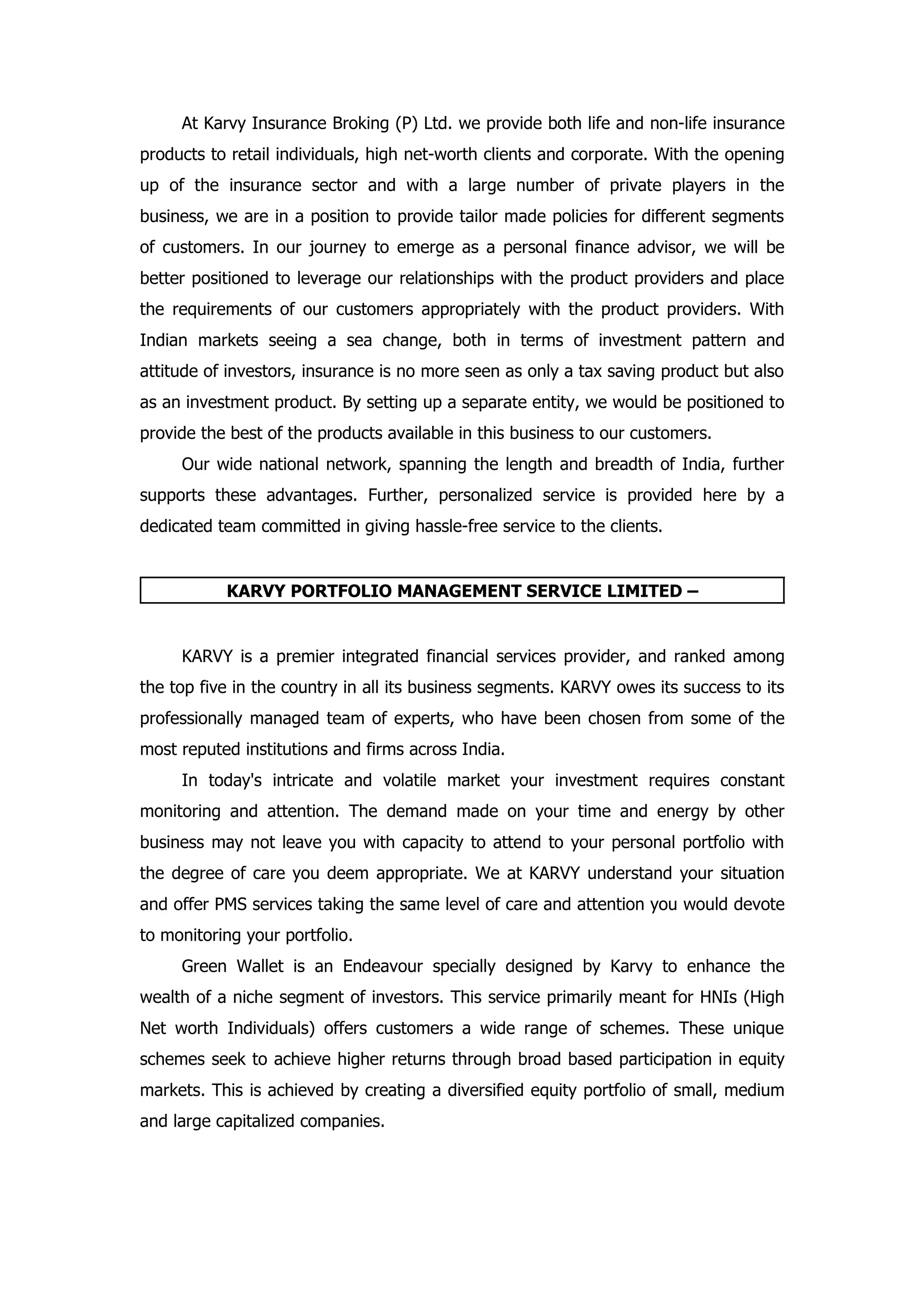At Karvy Insurance Broking (P) Ltd. we provide both life and non-life insurance
products to retail individuals, high net-worth clients and corporate. With the opening
up of the insurance sector and with a large number of private players in the
business, we are in a position to provide tailor made policies for different segments
of customers. In our journey to emerge as a personal finance advisor, we will be
better positioned to leverage our relationships with the product providers and place
the requirements of our customers appropriately with the product providers. With
Indian markets seeing a sea change, both in terms of investment pattern and
attitude of investors, insurance is no more seen as only a tax saving product but also
as an investment product. By setting up a separate entity, we would be positioned to
provide the best of the products available in this business to our customers.
     Our wide national network, spanning the length and breadth of India, further
supports these advantages. Further, personalized service is provided here by a
dedicated team committed in giving hassle-free service to the clients.


           KARVY PORTFOLIO MANAGEMENT SERVICE LIMITED –


     KARVY is a premier integrated financial services provider, and ranked among
the top five in the country in all its business segments. KARVY owes its success to its
professionally managed team of experts, who have been chosen from some of the
most reputed institutions and firms across India.
     In today's intricate and volatile market your investment requires constant
monitoring and attention. The demand made on your time and energy by other
business may not leave you with capacity to attend to your personal portfolio with
the degree of care you deem appropriate. We at KARVY understand your situation
and offer PMS services taking the same level of care and attention you would devote
to monitoring your portfolio.
     Green Wallet is an Endeavour specially designed by Karvy to enhance the
wealth of a niche segment of investors. This service primarily meant for HNIs (High
Net worth Individuals) offers customers a wide range of schemes. These unique
schemes seek to achieve higher returns through broad based participation in equity
markets. This is achieved by creating a diversified equity portfolio of small, medium
and large capitalized companies.
 