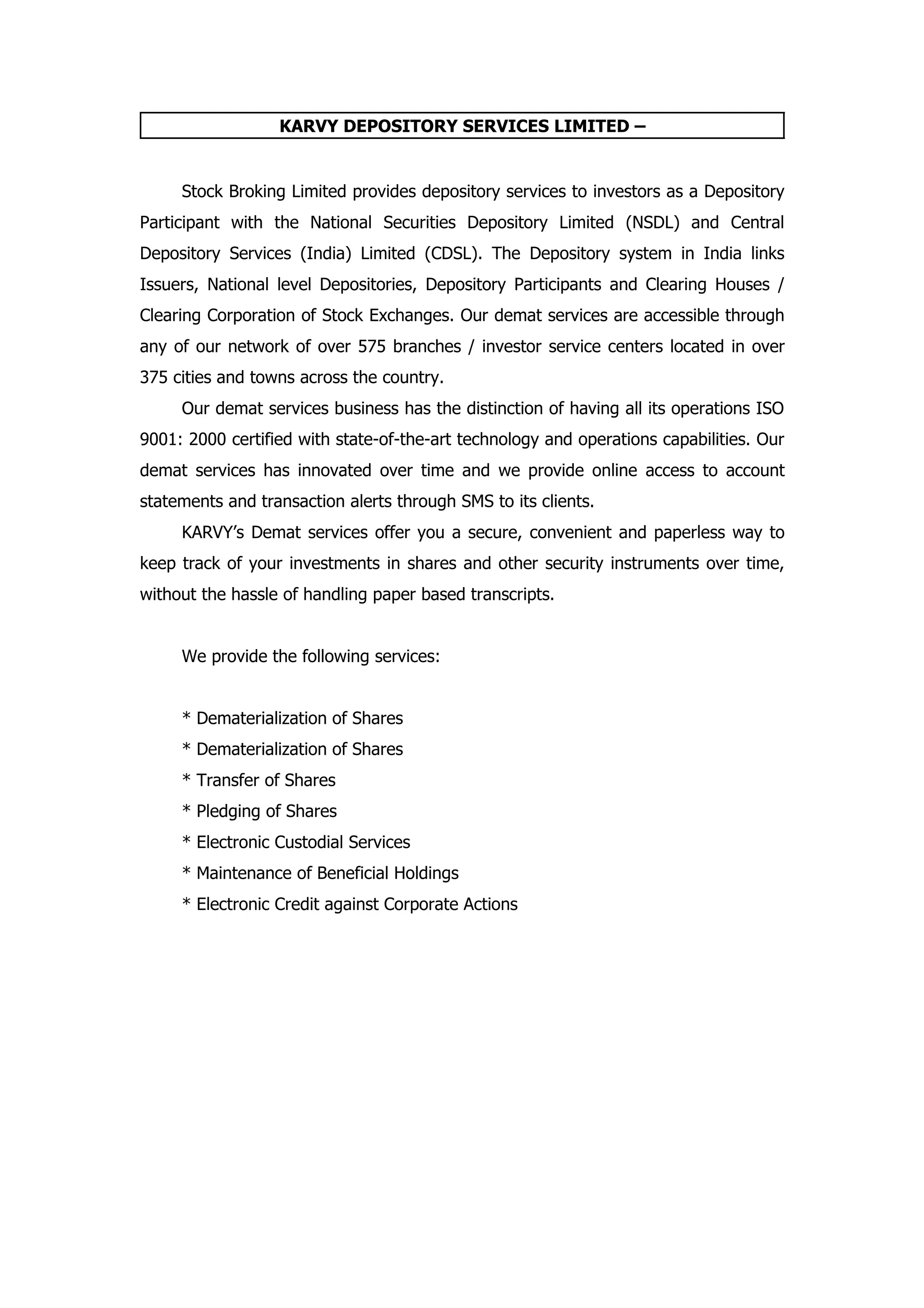 KARVY DEPOSITORY SERVICES LIMITED –


     Stock Broking Limited provides depository services to investors as a Depository
Participant with the National Securities Depository Limited (NSDL) and Central
Depository Services (India) Limited (CDSL). The Depository system in India links
Issuers, National level Depositories, Depository Participants and Clearing Houses /
Clearing Corporation of Stock Exchanges. Our demat services are accessible through
any of our network of over 575 branches / investor service centers located in over
375 cities and towns across the country.
     Our demat services business has the distinction of having all its operations ISO
9001: 2000 certified with state-of-the-art technology and operations capabilities. Our
demat services has innovated over time and we provide online access to account
statements and transaction alerts through SMS to its clients.
     KARVY’s Demat services offer you a secure, convenient and paperless way to
keep track of your investments in shares and other security instruments over time,
without the hassle of handling paper based transcripts.


     We provide the following services:


     * Dematerialization of Shares
     * Dematerialization of Shares
     * Transfer of Shares
     * Pledging of Shares
     * Electronic Custodial Services
     * Maintenance of Beneficial Holdings
     * Electronic Credit against Corporate Actions
 