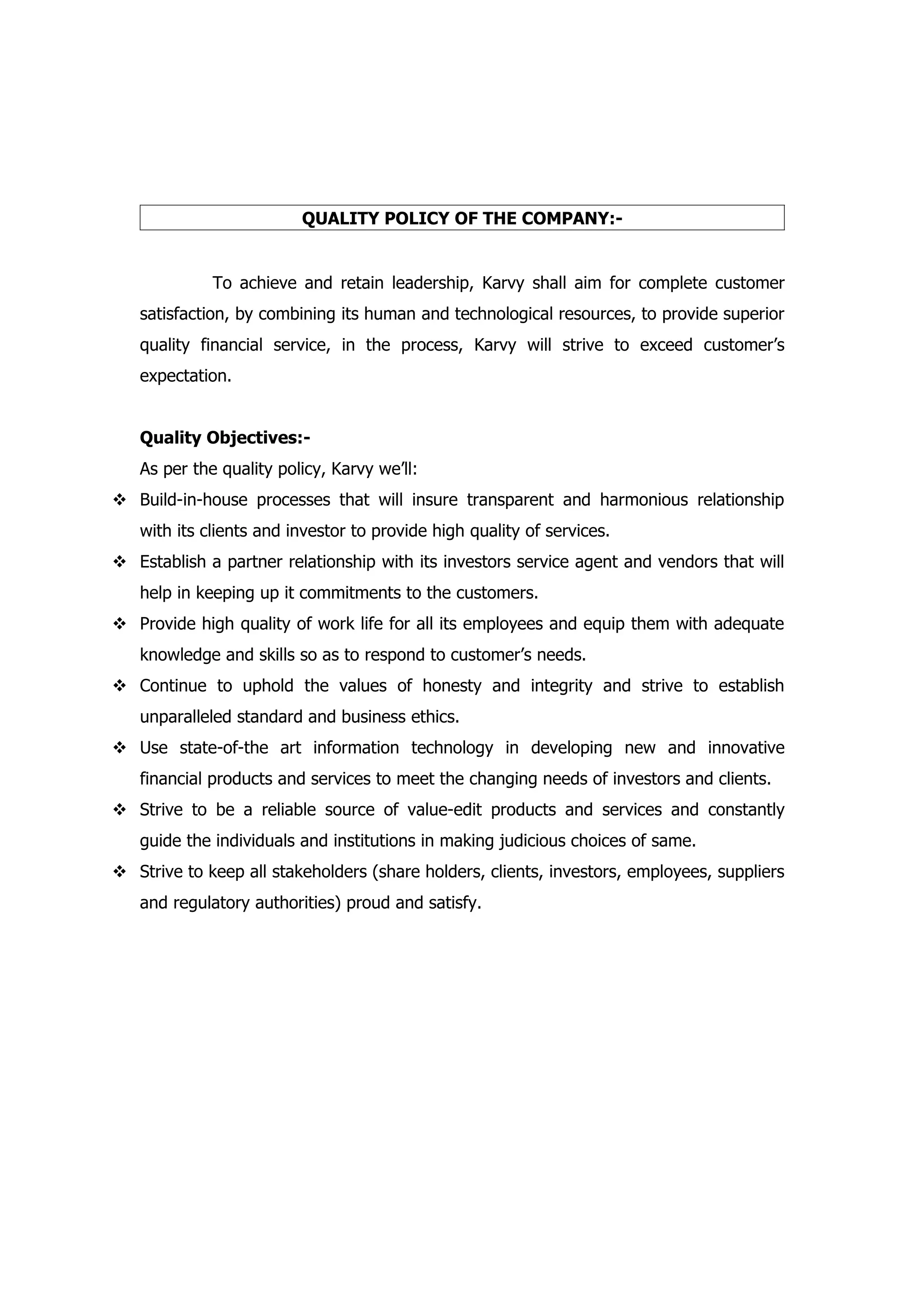 QUALITY POLICY OF THE COMPANY:-


             To achieve and retain leadership, Karvy shall aim for complete customer
   satisfaction, by combining its human and technological resources, to provide superior
   quality financial service, in the process, Karvy will strive to exceed customer’s
   expectation.


   Quality Objectives:-
   As per the quality policy, Karvy we’ll:
 Build-in-house processes that will insure transparent and harmonious relationship
   with its clients and investor to provide high quality of services.
 Establish a partner relationship with its investors service agent and vendors that will
   help in keeping up it commitments to the customers.
 Provide high quality of work life for all its employees and equip them with adequate
   knowledge and skills so as to respond to customer’s needs.
 Continue to uphold the values of honesty and integrity and strive to establish
   unparalleled standard and business ethics.
 Use state-of-the art information technology in developing new and innovative
   financial products and services to meet the changing needs of investors and clients.
 Strive to be a reliable source of value-edit products and services and constantly
   guide the individuals and institutions in making judicious choices of same.
 Strive to keep all stakeholders (share holders, clients, investors, employees, suppliers
   and regulatory authorities) proud and satisfy.
 
