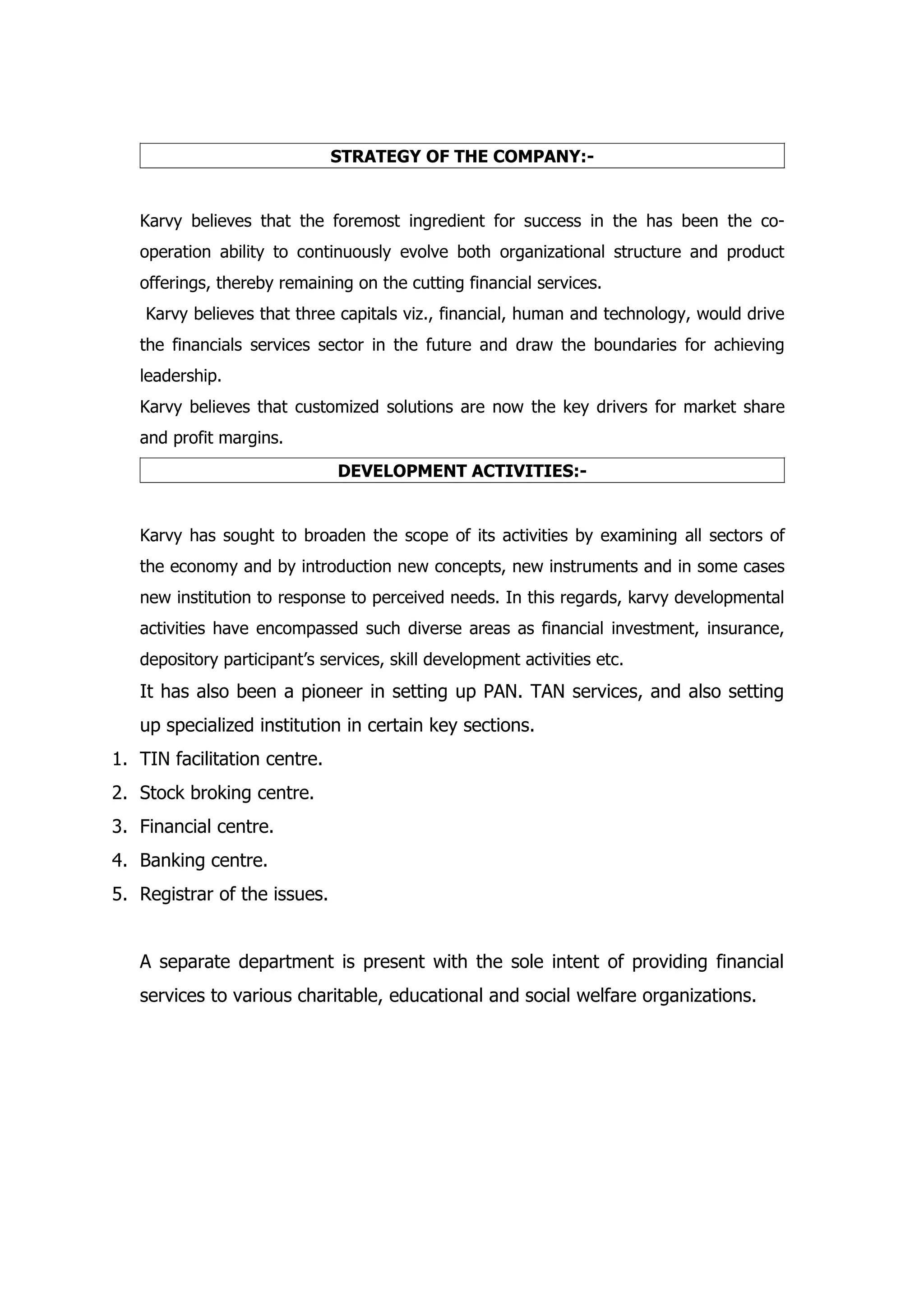 STRATEGY OF THE COMPANY:-


   Karvy believes that the foremost ingredient for success in the has been the co-
   operation ability to continuously evolve both organizational structure and product
   offerings, thereby remaining on the cutting financial services.
    Karvy believes that three capitals viz., financial, human and technology, would drive
   the financials services sector in the future and draw the boundaries for achieving
   leadership.
   Karvy believes that customized solutions are now the key drivers for market share
   and profit margins.
                              DEVELOPMENT ACTIVITIES:-


   Karvy has sought to broaden the scope of its activities by examining all sectors of
   the economy and by introduction new concepts, new instruments and in some cases
   new institution to response to perceived needs. In this regards, karvy developmental
   activities have encompassed such diverse areas as financial investment, insurance,
   depository participant’s services, skill development activities etc.
   It has also been a pioneer in setting up PAN. TAN services, and also setting
   up specialized institution in certain key sections.
1. TIN facilitation centre.
2. Stock broking centre.
3. Financial centre.
4. Banking centre.
5. Registrar of the issues.


   A separate department is present with the sole intent of providing financial
   services to various charitable, educational and social welfare organizations.
 