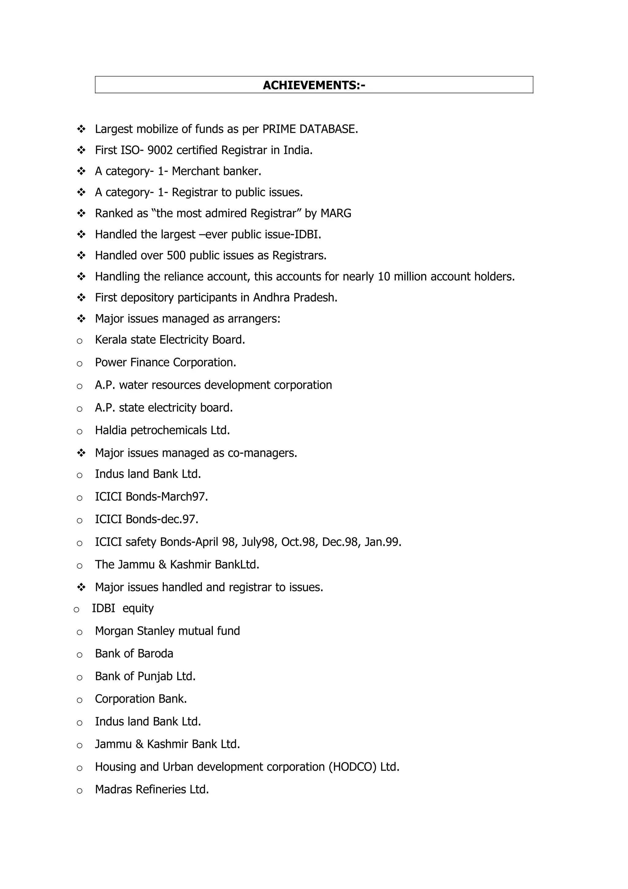 ACHIEVEMENTS:-


 Largest mobilize of funds as per PRIME DATABASE.
 First ISO- 9002 certified Registrar in India.
 A category- 1- Merchant banker.
 A category- 1- Registrar to public issues.
 Ranked as “the most admired Registrar” by MARG
 Handled the largest –ever public issue-IDBI.
 Handled over 500 public issues as Registrars.
 Handling the reliance account, this accounts for nearly 10 million account holders.
 First depository participants in Andhra Pradesh.
 Major issues managed as arrangers:
o   Kerala state Electricity Board.
o   Power Finance Corporation.
o   A.P. water resources development corporation
o   A.P. state electricity board.
o   Haldia petrochemicals Ltd.
 Major issues managed as co-managers.
o   Indus land Bank Ltd.
o   ICICI Bonds-March97.
o   ICICI Bonds-dec.97.
o   ICICI safety Bonds-April 98, July98, Oct.98, Dec.98, Jan.99.
o   The Jammu & Kashmir BankLtd.
 Major issues handled and registrar to issues.
o   IDBI equity
o   Morgan Stanley mutual fund
o   Bank of Baroda
o   Bank of Punjab Ltd.
o   Corporation Bank.
o   Indus land Bank Ltd.
o   Jammu & Kashmir Bank Ltd.
o   Housing and Urban development corporation (HODCO) Ltd.
o   Madras Refineries Ltd.
 
