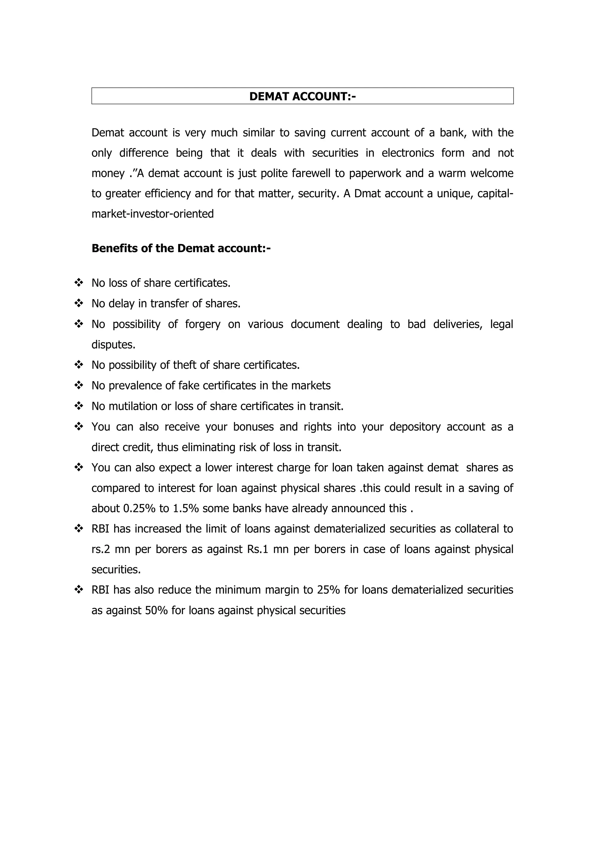 DEMAT ACCOUNT:-


   Demat account is very much similar to saving current account of a bank, with the
   only difference being that it deals with securities in electronics form and not
   money .’’A demat account is just polite farewell to paperwork and a warm welcome
   to greater efficiency and for that matter, security. A Dmat account a unique, capital-
   market-investor-oriented


   Benefits of the Demat account:-


 No loss of share certificates.
 No delay in transfer of shares.
 No possibility of forgery on various document dealing to bad deliveries, legal
   disputes.
 No possibility of theft of share certificates.
 No prevalence of fake certificates in the markets
 No mutilation or loss of share certificates in transit.
 You can also receive your bonuses and rights into your depository account as a
   direct credit, thus eliminating risk of loss in transit.
 You can also expect a lower interest charge for loan taken against demat shares as
   compared to interest for loan against physical shares .this could result in a saving of
   about 0.25% to 1.5% some banks have already announced this .
 RBI has increased the limit of loans against dematerialized securities as collateral to
   rs.2 mn per borers as against Rs.1 mn per borers in case of loans against physical
   securities.
 RBI has also reduce the minimum margin to 25% for loans dematerialized securities
   as against 50% for loans against physical securities
 