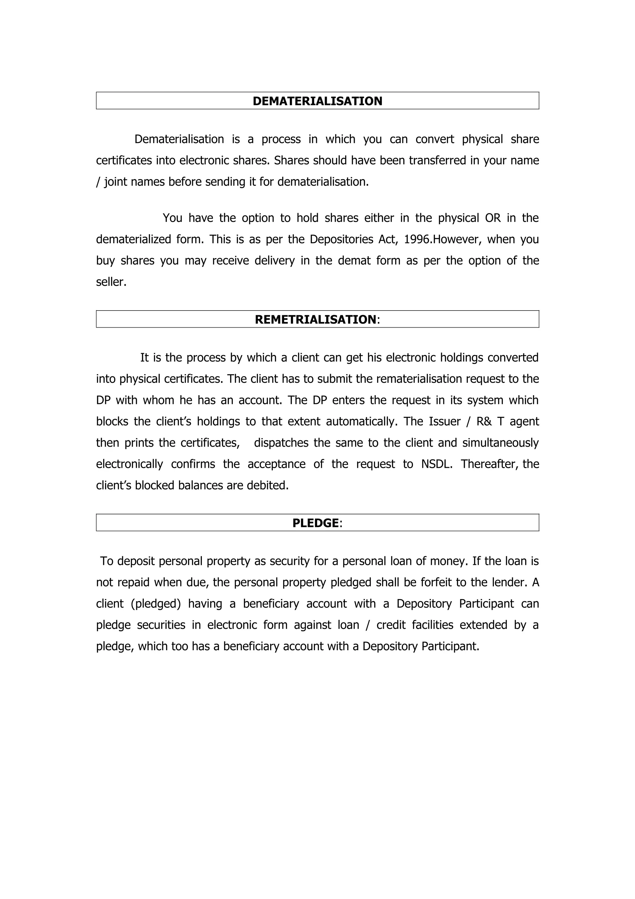 DEMATERIALISATION


          Dematerialisation is a process in which you can convert physical share
certificates into electronic shares. Shares should have been transferred in your name
/ joint names before sending it for dematerialisation.


              You have the option to hold shares either in the physical OR in the
dematerialized form. This is as per the Depositories Act, 1996.However, when you
buy shares you may receive delivery in the demat form as per the option of the
seller.


                                REMETRIALISATION:


          It is the process by which a client can get his electronic holdings converted
into physical certificates. The client has to submit the rematerialisation request to the
DP with whom he has an account. The DP enters the request in its system which
blocks the client’s holdings to that extent automatically. The Issuer / R& T agent
then prints the certificates,   dispatches the same to the client and simultaneously
electronically confirms the acceptance of the request to NSDL. Thereafter, the
client’s blocked balances are debited.


                                         PLEDGE:


To deposit personal property as security for a personal loan of money. If the loan is
not repaid when due, the personal property pledged shall be forfeit to the lender. A
client (pledged) having a beneficiary account with a Depository Participant can
pledge securities in electronic form against loan / credit facilities extended by a
pledge, which too has a beneficiary account with a Depository Participant.
 