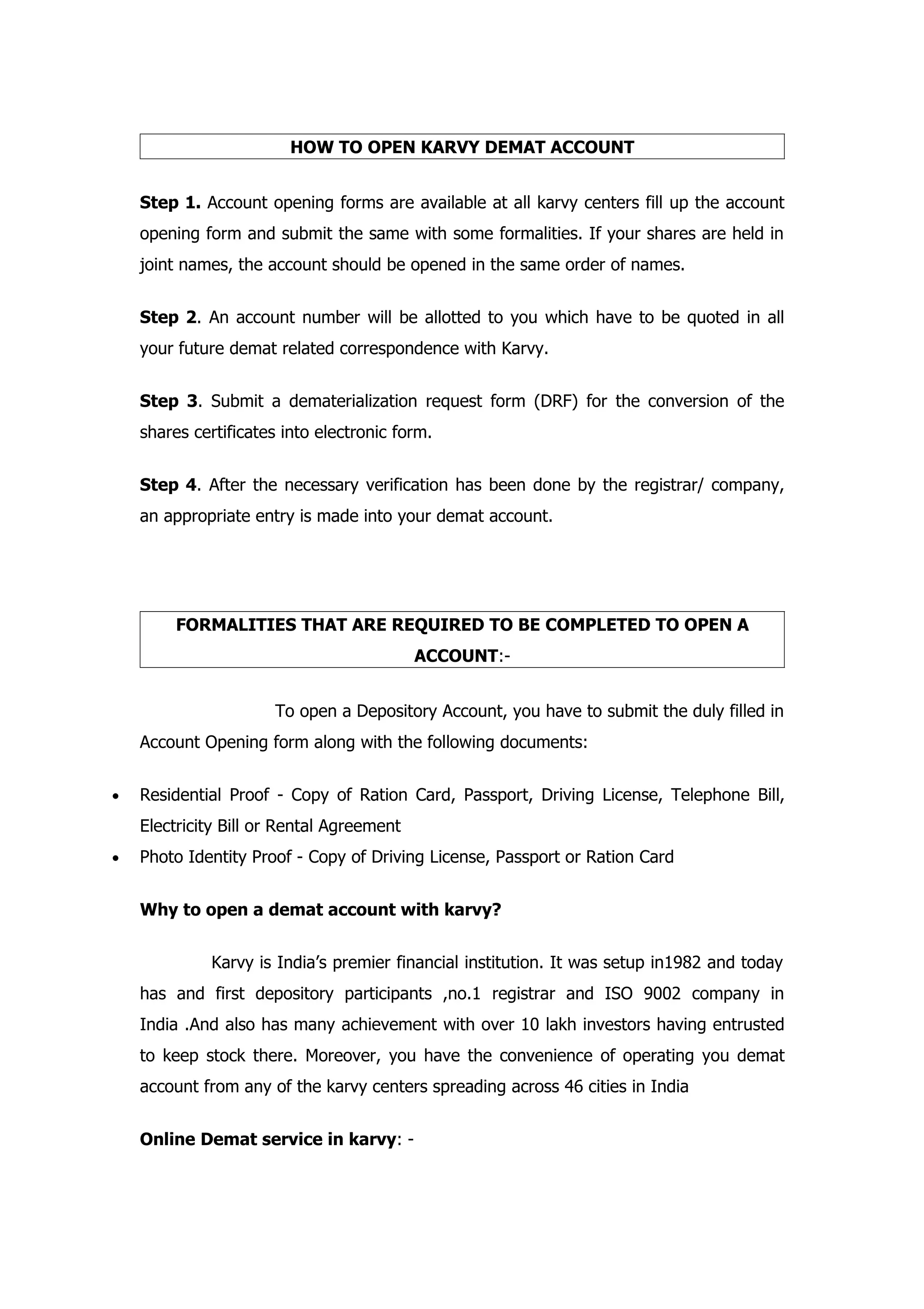 HOW TO OPEN KARVY DEMAT ACCOUNT


    Step 1. Account opening forms are available at all karvy centers fill up the account
    opening form and submit the same with some formalities. If your shares are held in
    joint names, the account should be opened in the same order of names.


    Step 2. An account number will be allotted to you which have to be quoted in all
    your future demat related correspondence with Karvy.


    Step 3. Submit a dematerialization request form (DRF) for the conversion of the
    shares certificates into electronic form.


    Step 4. After the necessary verification has been done by the registrar/ company,
    an appropriate entry is made into your demat account.




         FORMALITIES THAT ARE REQUIRED TO BE COMPLETED TO OPEN A
                                           ACCOUNT:-


                      To open a Depository Account, you have to submit the duly filled in
    Account Opening form along with the following documents:


•   Residential Proof - Copy of Ration Card, Passport, Driving License, Telephone Bill,
    Electricity Bill or Rental Agreement
•   Photo Identity Proof - Copy of Driving License, Passport or Ration Card


    Why to open a demat account with karvy?


              Karvy is India’s premier financial institution. It was setup in1982 and today
    has and first depository participants ,no.1 registrar and ISO 9002 company in
    India .And also has many achievement with over 10 lakh investors having entrusted
    to keep stock there. Moreover, you have the convenience of operating you demat
    account from any of the karvy centers spreading across 46 cities in India


    Online Demat service in karvy: -
 