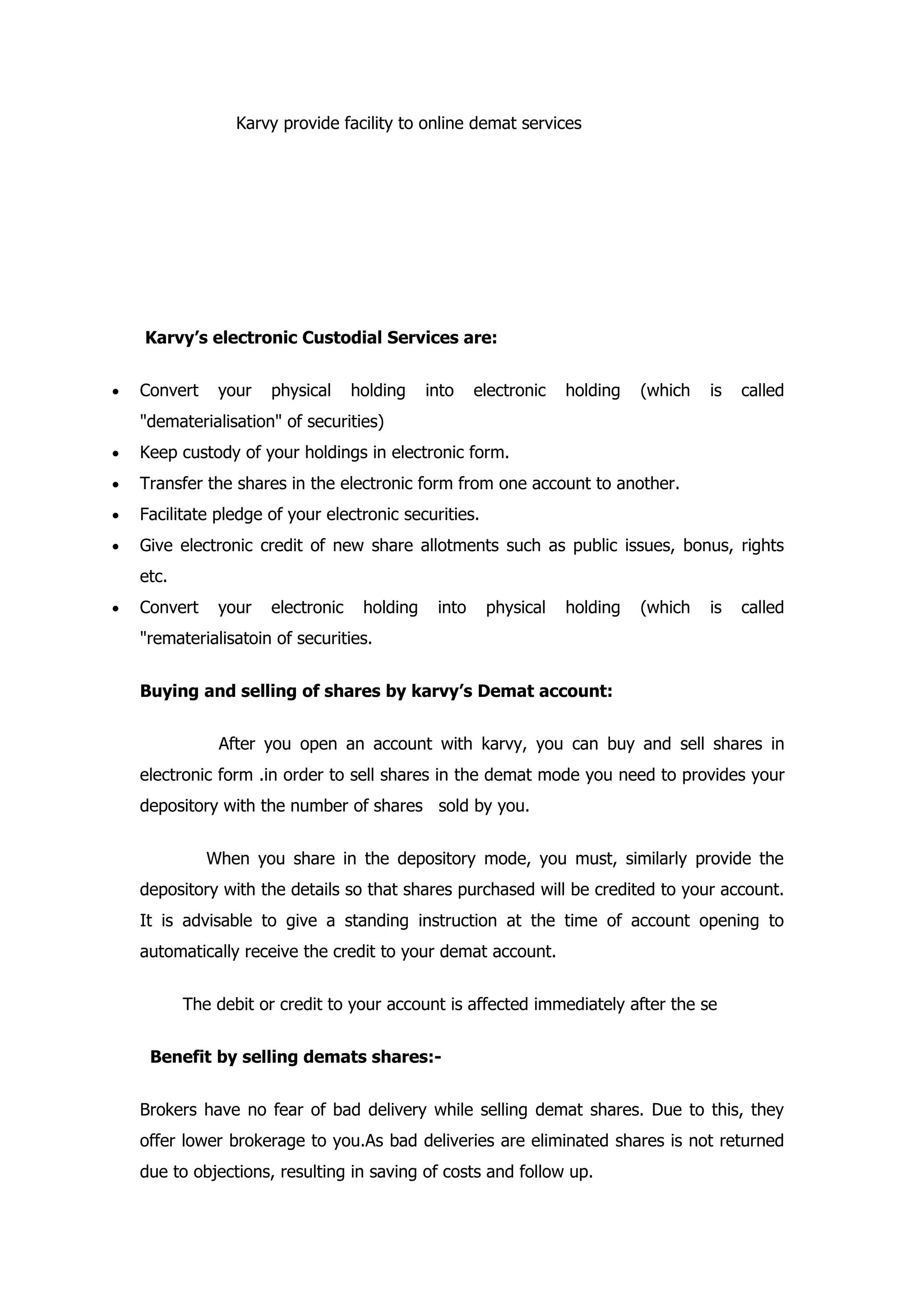Karvy provide facility to online demat services




    Karvy’s electronic Custodial Services are:


•   Convert    your   physical     holding    into    electronic   holding   (which   is   called
    "dematerialisation" of securities)
•   Keep custody of your holdings in electronic form.
•   Transfer the shares in the electronic form from one account to another.
•   Facilitate pledge of your electronic securities.
•   Give electronic credit of new share allotments such as public issues, bonus, rights
    etc.
•   Convert    your   electronic    holding    into    physical    holding   (which   is   called
    "rematerialisatoin of securities.


    Buying and selling of shares by karvy’s Demat account:


               After you open an account with karvy, you can buy and sell shares in
    electronic form .in order to sell shares in the demat mode you need to provides your
    depository with the number of shares sold by you.


              When you share in the depository mode, you must, similarly provide the
    depository with the details so that shares purchased will be credited to your account.
    It is advisable to give a standing instruction at the time of account opening to
    automatically receive the credit to your demat account.


           The debit or credit to your account is affected immediately after the se


     Benefit by selling demats shares:-


    Brokers have no fear of bad delivery while selling demat shares. Due to this, they
    offer lower brokerage to you.As bad deliveries are eliminated shares is not returned
    due to objections, resulting in saving of costs and follow up.
 