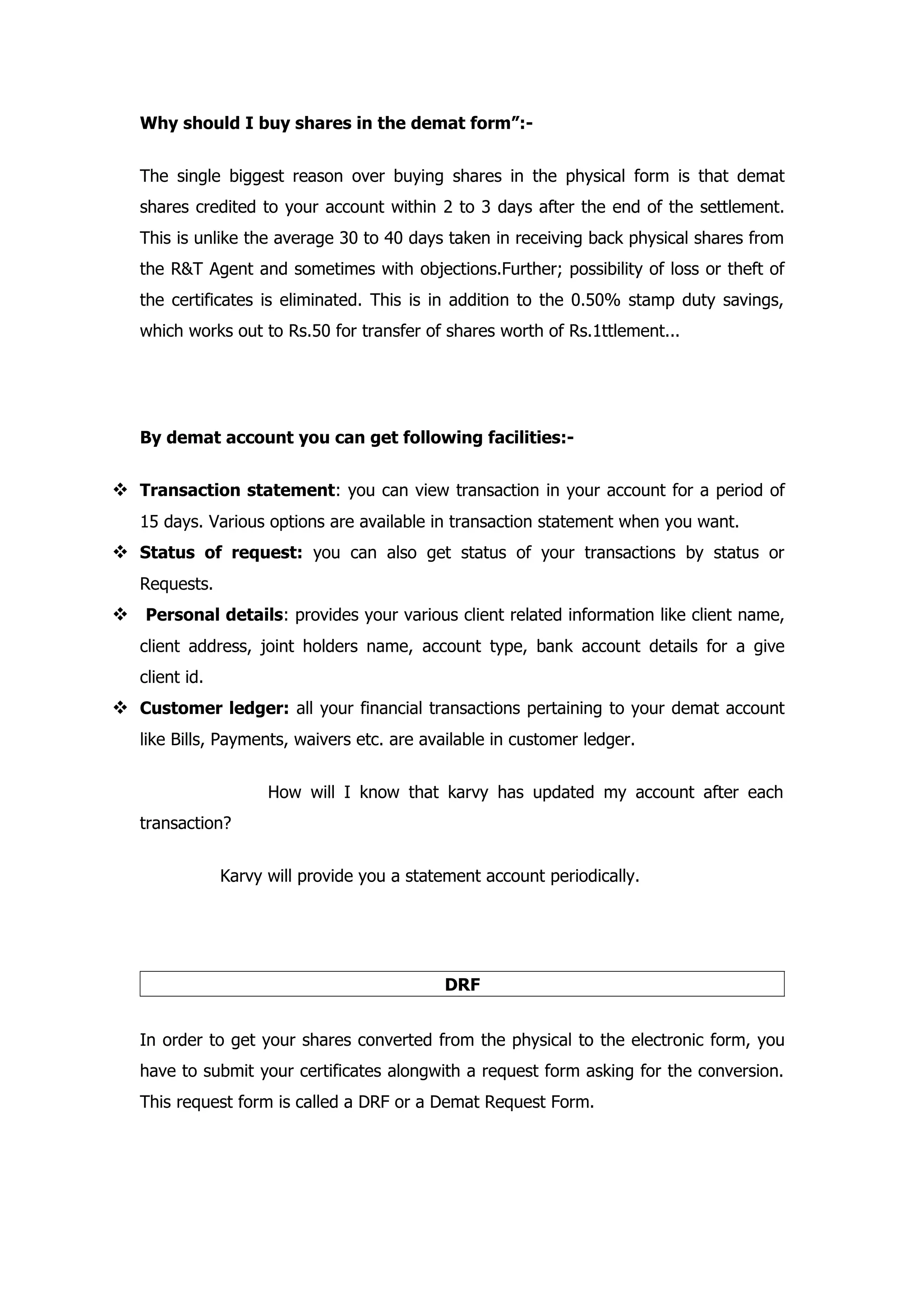 Why should I buy shares in the demat form”:-


   The single biggest reason over buying shares in the physical form is that demat
   shares credited to your account within 2 to 3 days after the end of the settlement.
   This is unlike the average 30 to 40 days taken in receiving back physical shares from
   the R&T Agent and sometimes with objections.Further; possibility of loss or theft of
   the certificates is eliminated. This is in addition to the 0.50% stamp duty savings,
   which works out to Rs.50 for transfer of shares worth of Rs.1ttlement...




   By demat account you can get following facilities:-


 Transaction statement: you can view transaction in your account for a period of
   15 days. Various options are available in transaction statement when you want.
 Status of request: you can also get status of your transactions by status or
   Requests.
 Personal details: provides your various client related information like client name,
   client address, joint holders name, account type, bank account details for a give
   client id.
 Customer ledger: all your financial transactions pertaining to your demat account
   like Bills, Payments, waivers etc. are available in customer ledger.


                      How will I know that karvy has updated my account after each
   transaction?


                Karvy will provide you a statement account periodically.




                                             DRF


   In order to get your shares converted from the physical to the electronic form, you
   have to submit your certificates alongwith a request form asking for the conversion.
   This request form is called a DRF or a Demat Request Form.
 