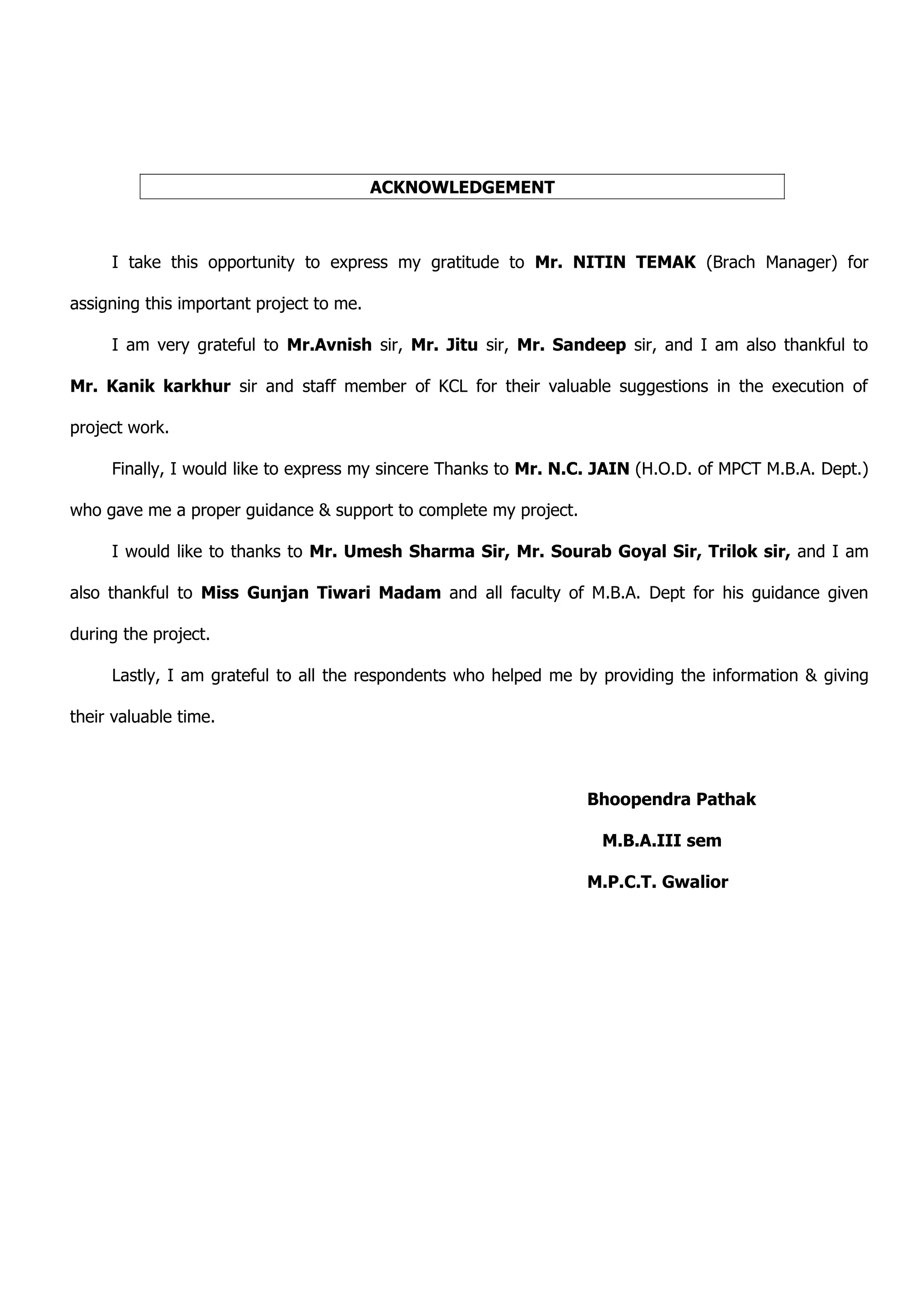 ACKNOWLEDGEMENT



     I take this opportunity to express my gratitude to Mr. NITIN TEMAK (Brach Manager) for

assigning this important project to me.

     I am very grateful to Mr.Avnish sir, Mr. Jitu sir, Mr. Sandeep sir, and I am also thankful to

Mr. Kanik karkhur sir and staff member of KCL for their valuable suggestions in the execution of

project work.

     Finally, I would like to express my sincere Thanks to Mr. N.C. JAIN (H.O.D. of MPCT M.B.A. Dept.)

who gave me a proper guidance & support to complete my project.

     I would like to thanks to Mr. Umesh Sharma Sir, Mr. Sourab Goyal Sir, Trilok sir, and I am

also thankful to Miss Gunjan Tiwari Madam and all faculty of M.B.A. Dept for his guidance given

during the project.

     Lastly, I am grateful to all the respondents who helped me by providing the information & giving

their valuable time.



                                                                  Bhoopendra Pathak

                                                                   M.B.A.III sem

                                                                  M.P.C.T. Gwalior
 