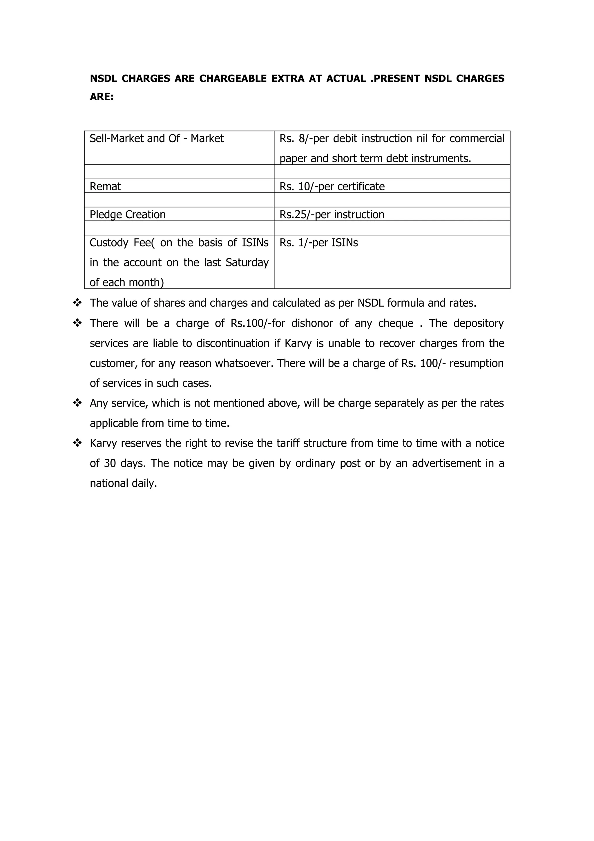 NSDL CHARGES ARE CHARGEABLE EXTRA AT ACTUAL .PRESENT NSDL CHARGES
   ARE:



   Sell-Market and Of - Market            Rs. 8/-per debit instruction nil for commercial
                                          paper and short term debt instruments.

   Remat                                  Rs. 10/-per certificate

   Pledge Creation                        Rs.25/-per instruction

   Custody Fee( on the basis of ISINs     Rs. 1/-per ISINs
   in the account on the last Saturday
   of each month)
 The value of shares and charges and calculated as per NSDL formula and rates.
 There will be a charge of Rs.100/-for dishonor of any cheque . The depository
   services are liable to discontinuation if Karvy is unable to recover charges from the
   customer, for any reason whatsoever. There will be a charge of Rs. 100/- resumption
   of services in such cases.
 Any service, which is not mentioned above, will be charge separately as per the rates
   applicable from time to time.
 Karvy reserves the right to revise the tariff structure from time to time with a notice
   of 30 days. The notice may be given by ordinary post or by an advertisement in a
   national daily.
 