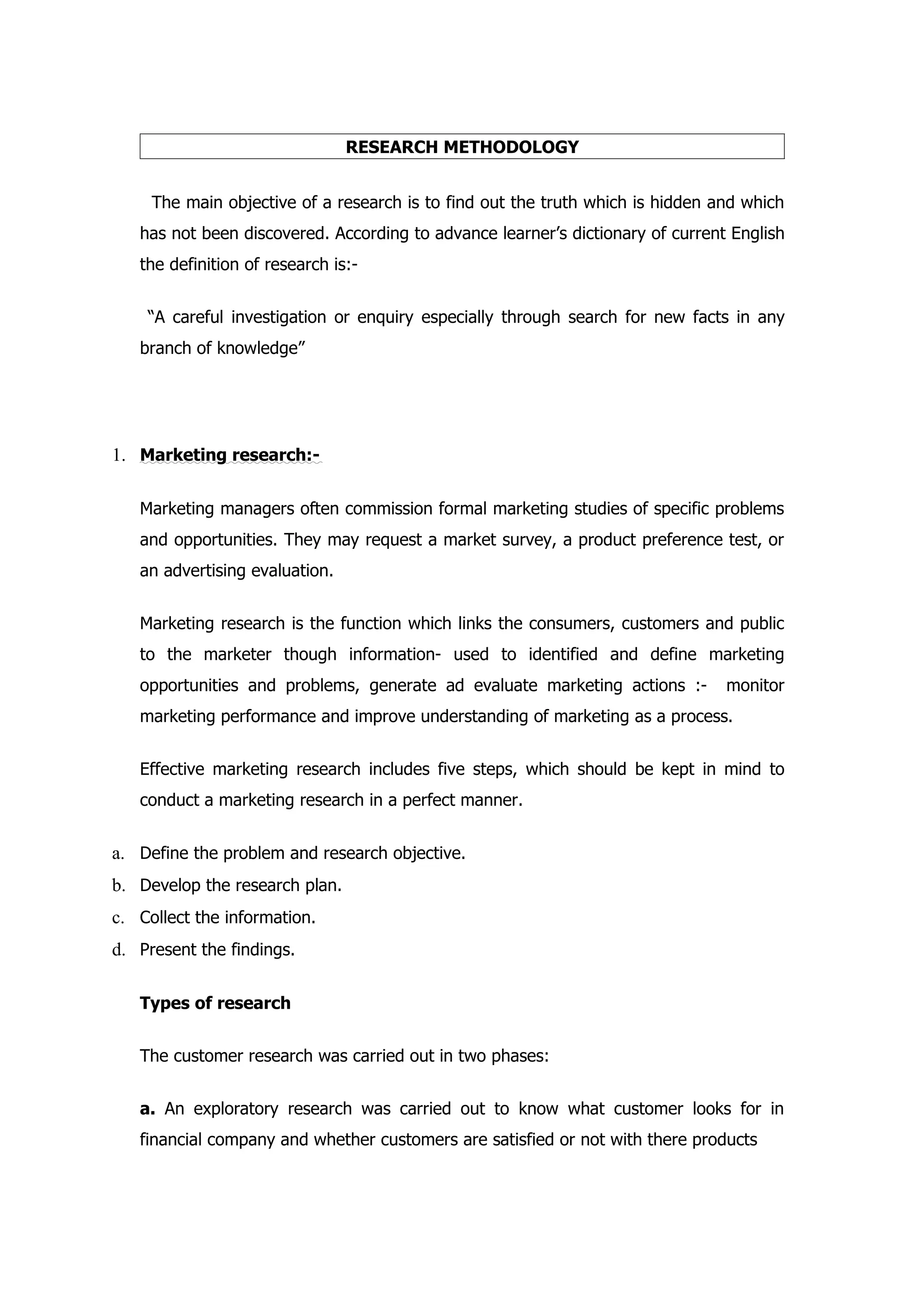RESEARCH METHODOLOGY


     The main objective of a research is to find out the truth which is hidden and which
   has not been discovered. According to advance learner’s dictionary of current English
   the definition of research is:-


    “A careful investigation or enquiry especially through search for new facts in any
   branch of knowledge”




1. Marketing research:-

   Marketing managers often commission formal marketing studies of specific problems
   and opportunities. They may request a market survey, a product preference test, or
   an advertising evaluation.


   Marketing research is the function which links the consumers, customers and public
   to the marketer though information- used to identified and define marketing
   opportunities and problems, generate ad evaluate marketing actions :-        monitor
   marketing performance and improve understanding of marketing as a process.


   Effective marketing research includes five steps, which should be kept in mind to
   conduct a marketing research in a perfect manner.


a. Define the problem and research objective.
b. Develop the research plan.
c. Collect the information.
d. Present the findings.

   Types of research


   The customer research was carried out in two phases:


   a. An exploratory research was carried out to know what customer looks for in
   financial company and whether customers are satisfied or not with there products
 