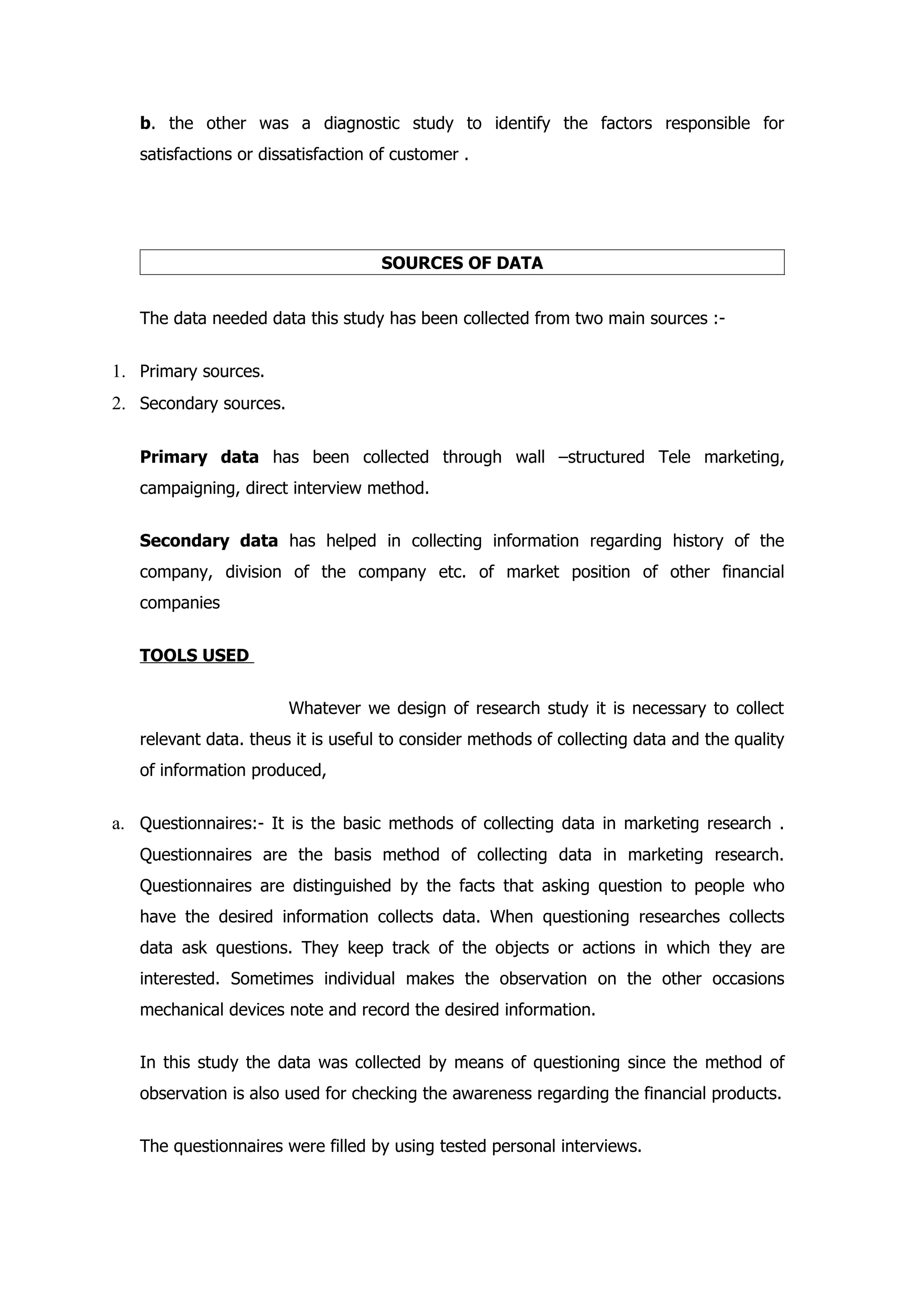 b. the other was a diagnostic study to identify the factors responsible for
   satisfactions or dissatisfaction of customer .




                                    SOURCES OF DATA


   The data needed data this study has been collected from two main sources :-


1. Primary sources.
2. Secondary sources.

   Primary data has been collected through wall –structured Tele marketing,
   campaigning, direct interview method.


   Secondary data has helped in collecting information regarding history of the
   company, division of the company etc. of market position of other financial
   companies


   TOOLS USED


                        Whatever we design of research study it is necessary to collect
   relevant data. theus it is useful to consider methods of collecting data and the quality
   of information produced,


a. Questionnaires:- It is the basic methods of collecting data in marketing research .
   Questionnaires are the basis method of collecting data in marketing research.
   Questionnaires are distinguished by the facts that asking question to people who
   have the desired information collects data. When questioning researches collects
   data ask questions. They keep track of the objects or actions in which they are
   interested. Sometimes individual makes the observation on the other occasions
   mechanical devices note and record the desired information.


   In this study the data was collected by means of questioning since the method of
   observation is also used for checking the awareness regarding the financial products.


   The questionnaires were filled by using tested personal interviews.
 