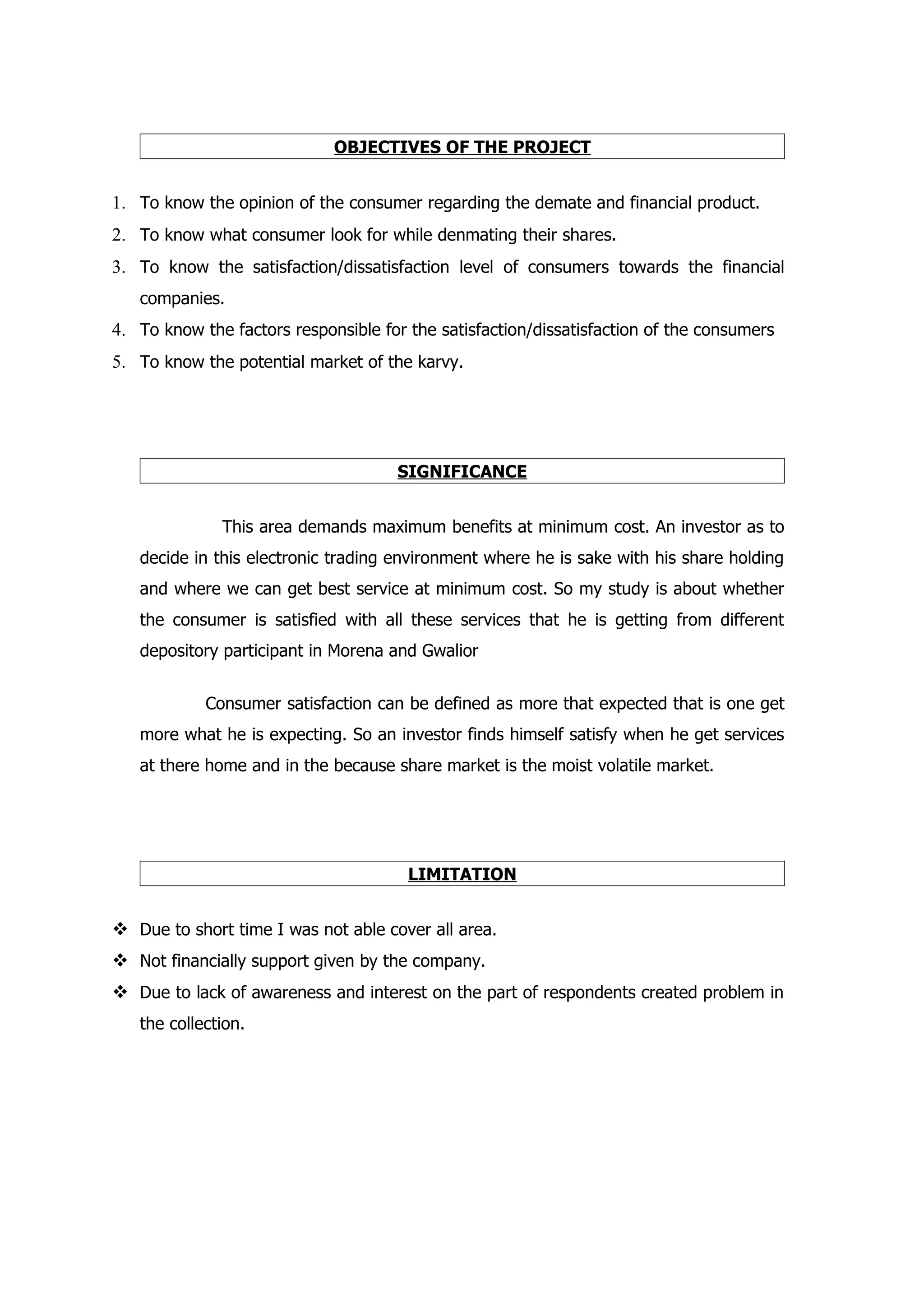 OBJECTIVES OF THE PROJECT


1. To know the opinion of the consumer regarding the demate and financial product.
2. To know what consumer look for while denmating their shares.
3. To know the satisfaction/dissatisfaction level of consumers towards the financial
   companies.
4. To know the factors responsible for the satisfaction/dissatisfaction of the consumers
5. To know the potential market of the karvy.




                                     SIGNIFICANCE


              This area demands maximum benefits at minimum cost. An investor as to
   decide in this electronic trading environment where he is sake with his share holding
   and where we can get best service at minimum cost. So my study is about whether
   the consumer is satisfied with all these services that he is getting from different
   depository participant in Morena and Gwalior


            Consumer satisfaction can be defined as more that expected that is one get
   more what he is expecting. So an investor finds himself satisfy when he get services
   at there home and in the because share market is the moist volatile market.




                                       LIMITATION


 Due to short time I was not able cover all area.
 Not financially support given by the company.
 Due to lack of awareness and interest on the part of respondents created problem in
   the collection.
 