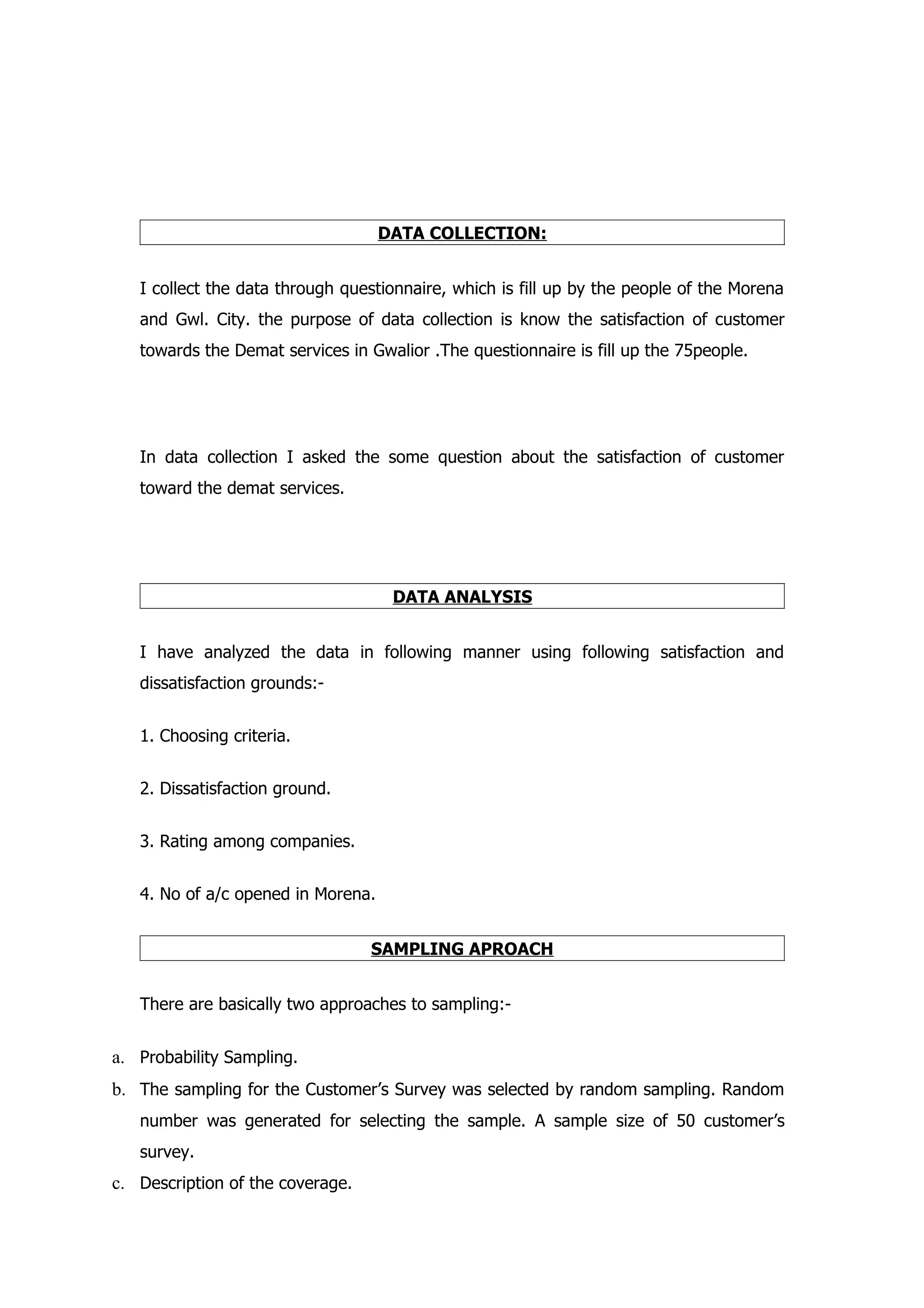 DATA COLLECTION:


   I collect the data through questionnaire, which is fill up by the people of the Morena
   and Gwl. City. the purpose of data collection is know the satisfaction of customer
   towards the Demat services in Gwalior .The questionnaire is fill up the 75people.




   In data collection I asked the some question about the satisfaction of customer
   toward the demat services.




                                     DATA ANALYSIS


   I have analyzed the data in following manner using following satisfaction and
   dissatisfaction grounds:-


   1. Choosing criteria.


   2. Dissatisfaction ground.


   3. Rating among companies.


   4. No of a/c opened in Morena.


                                  SAMPLING APROACH


   There are basically two approaches to sampling:-


a. Probability Sampling.
b. The sampling for the Customer’s Survey was selected by random sampling. Random
   number was generated for selecting the sample. A sample size of 50 customer’s
   survey.
c. Description of the coverage.
 