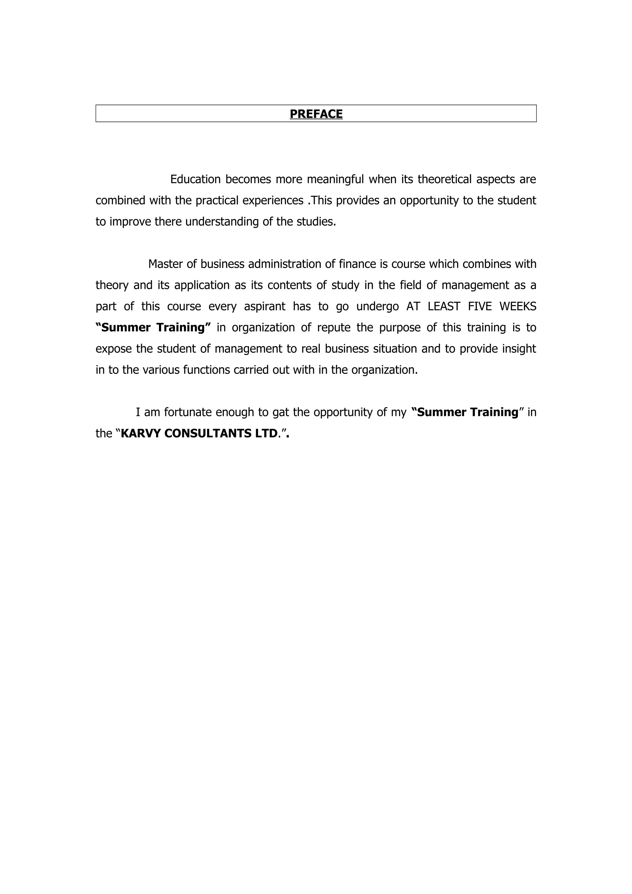 PREFACE




               Education becomes more meaningful when its theoretical aspects are
combined with the practical experiences .This provides an opportunity to the student
to improve there understanding of the studies.


          Master of business administration of finance is course which combines with
theory and its application as its contents of study in the field of management as a
part of this course every aspirant has to go undergo AT LEAST FIVE WEEKS
“Summer Training” in organization of repute the purpose of this training is to
expose the student of management to real business situation and to provide insight
in to the various functions carried out with in the organization.


        I am fortunate enough to gat the opportunity of my “Summer Training” in
the “KARVY CONSULTANTS LTD.”.
 