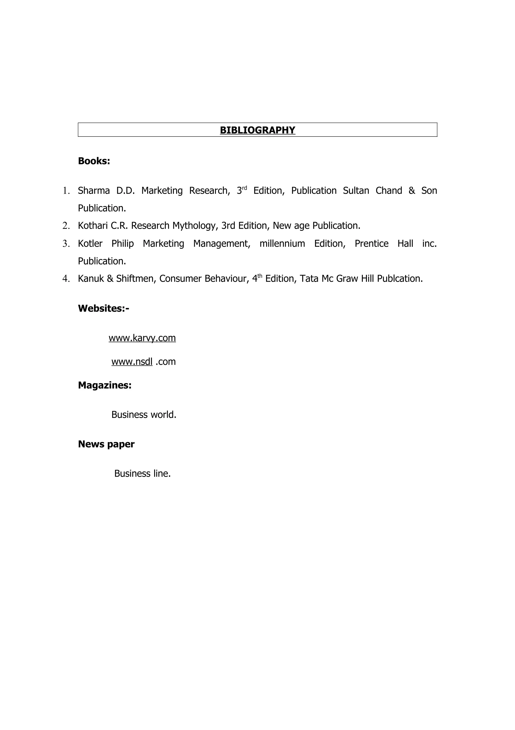 BIBLIOGRAPHY


   Books:


1. Sharma D.D. Marketing Research, 3rd Edition, Publication Sultan Chand & Son
   Publication.
2. Kothari C.R. Research Mythology, 3rd Edition, New age Publication.
3. Kotler Philip Marketing Management, millennium Edition, Prentice Hall inc.
   Publication.
4. Kanuk & Shiftmen, Consumer Behaviour, 4th Edition, Tata Mc Graw Hill Publcation.

   Websites:-


          www.karvy.com

            www.nsdl .com

   Magazines:


            Business world.


   News paper


            Business line.
 