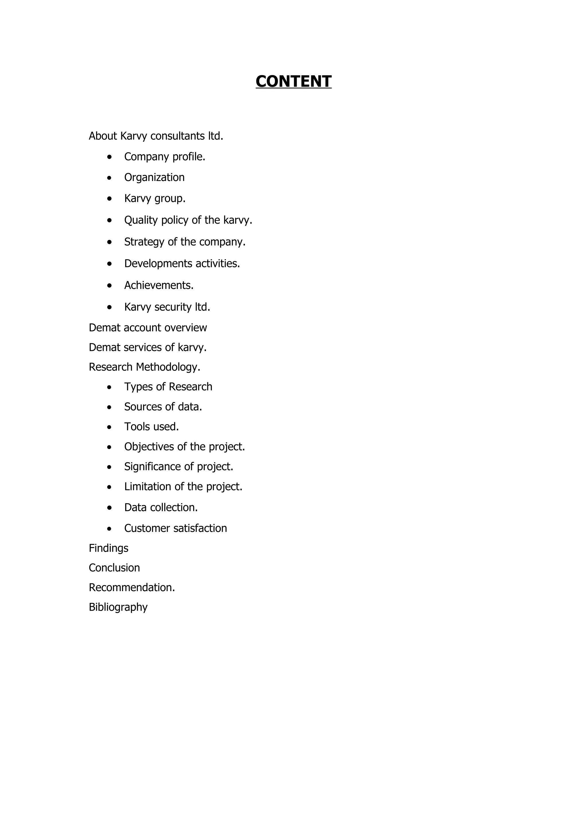 CONTENT


About Karvy consultants ltd.
   •   Company profile.
   •   Organization
   •   Karvy group.

   •   Quality policy of the karvy.

   •   Strategy of the company.

   •   Developments activities.

   •   Achievements.

   •   Karvy security ltd.
Demat account overview
Demat services of karvy.
Research Methodology.
   •   Types of Research
   •   Sources of data.
   •   Tools used.
   •   Objectives of the project.
   •   Significance of project.
   •   Limitation of the project.
   •   Data collection.
   •   Customer satisfaction
Findings
Conclusion
Recommendation.
Bibliography
 