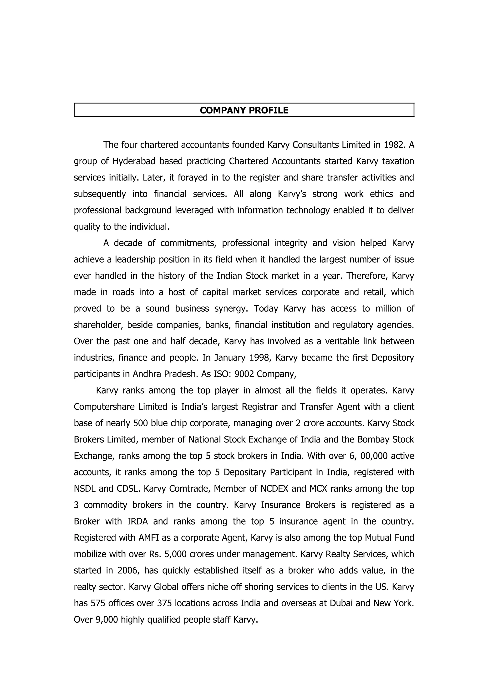 COMPANY PROFILE


        The four chartered accountants founded Karvy Consultants Limited in 1982. A
group of Hyderabad based practicing Chartered Accountants started Karvy taxation
services initially. Later, it forayed in to the register and share transfer activities and
subsequently into financial services. All along Karvy’s strong work ethics and
professional background leveraged with information technology enabled it to deliver
quality to the individual.
        A decade of commitments, professional integrity and vision helped Karvy
achieve a leadership position in its field when it handled the largest number of issue
ever handled in the history of the Indian Stock market in a year. Therefore, Karvy
made in roads into a host of capital market services corporate and retail, which
proved to be a sound business synergy. Today Karvy has access to million of
shareholder, beside companies, banks, financial institution and regulatory agencies.
Over the past one and half decade, Karvy has involved as a veritable link between
industries, finance and people. In January 1998, Karvy became the first Depository
participants in Andhra Pradesh. As ISO: 9002 Company,
      Karvy ranks among the top player in almost all the fields it operates. Karvy
Computershare Limited is India’s largest Registrar and Transfer Agent with a client
base of nearly 500 blue chip corporate, managing over 2 crore accounts. Karvy Stock
Brokers Limited, member of National Stock Exchange of India and the Bombay Stock
Exchange, ranks among the top 5 stock brokers in India. With over 6, 00,000 active
accounts, it ranks among the top 5 Depositary Participant in India, registered with
NSDL and CDSL. Karvy Comtrade, Member of NCDEX and MCX ranks among the top
3 commodity brokers in the country. Karvy Insurance Brokers is registered as a
Broker with IRDA and ranks among the top 5 insurance agent in the country.
Registered with AMFI as a corporate Agent, Karvy is also among the top Mutual Fund
mobilize with over Rs. 5,000 crores under management. Karvy Realty Services, which
started in 2006, has quickly established itself as a broker who adds value, in the
realty sector. Karvy Global offers niche off shoring services to clients in the US. Karvy
has 575 offices over 375 locations across India and overseas at Dubai and New York.
Over 9,000 highly qualified people staff Karvy.
 