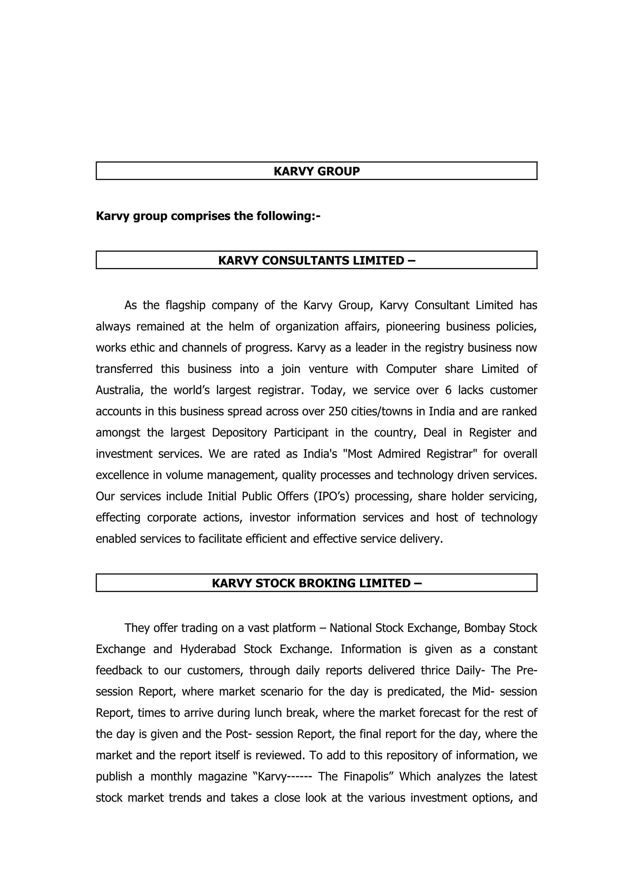 KARVY GROUP


Karvy group comprises the following:-


                         KARVY CONSULTANTS LIMITED –


     As the flagship company of the Karvy Group, Karvy Consultant Limited has
always remained at the helm of organization affairs, pioneering business policies,
works ethic and channels of progress. Karvy as a leader in the registry business now
transferred this business into a join venture with Computer share Limited of
Australia, the world’s largest registrar. Today, we service over 6 lacks customer
accounts in this business spread across over 250 cities/towns in India and are ranked
amongst the largest Depository Participant in the country, Deal in Register and
investment services. We are rated as India's "Most Admired Registrar" for overall
excellence in volume management, quality processes and technology driven services.
Our services include Initial Public Offers (IPO’s) processing, share holder servicing,
effecting corporate actions, investor information services and host of technology
enabled services to facilitate efficient and effective service delivery.


                        KARVY STOCK BROKING LIMITED –


     They offer trading on a vast platform – National Stock Exchange, Bombay Stock
Exchange and Hyderabad Stock Exchange. Information is given as a constant
feedback to our customers, through daily reports delivered thrice Daily- The Pre-
session Report, where market scenario for the day is predicated, the Mid- session
Report, times to arrive during lunch break, where the market forecast for the rest of
the day is given and the Post- session Report, the final report for the day, where the
market and the report itself is reviewed. To add to this repository of information, we
publish a monthly magazine “Karvy------ The Finapolis” Which analyzes the latest
stock market trends and takes a close look at the various investment options, and
 