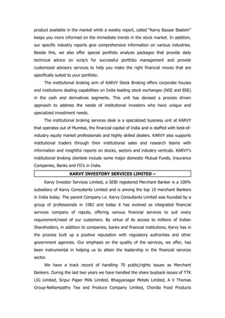 product available in the market while a weekly report, called “Karvy Bazaar Baatein”
keeps you more informed on the immediate trends in the stock market. In addition,
our specific industry reports give comprehensive information on various industries.
Beside this, we also offer special portfolio analysis packages that provide daily
technical advice on scrip’s for successful portfolio management and provide
customized advisory services to help you make the right financial moves that are
specifically suited to your portfolio.
      The institutional broking arm of KARVY Stock Broking offers corporate houses
and institutions dealing capabilities on India leading stock exchanges (NSE and BSE)
in the cash and derivatives segments. This unit has devised a process driven
approach to address the needs of institutional investors who have unique and
specialized investment needs.
      The institutional broking services desk is a specialized business unit at KARVY
that operates out of Mumbai, the financial capital of India and is staffed with best-of-
industry equity market professionals and highly skilled dealers. KARVY also supports
institutional traders through their institutional sales and research teams with
information and insightful reports on stocks, sectors and industry verticals. KARVY’s
institutional broking clientele include some major domestic Mutual Funds, Insurance
Companies, Banks and FII’s in India.

                     KARVY INVESTORY SERVICES LIMITED –
      Karvy Investor Services Limited, a SEBI registered Merchant Banker is a 100%
subsidiary of Karvy Consultants Limited and is among the top 10 merchant Bankers
in India today. The parent Company i.e. Karvy Consultants Limited was founded by a
group of professionals in 1982 and today it has evolved as integrated financial
services company of repute, offering various financial services to suit every
requirement/need of our customers. By virtue of its access to millions of Indian
Shareholders, in addition to companies, banks and financial institutions, Karvy has in
the process built up a positive reputation with regulatory authorities and other
government agencies. Our emphasis on the quality of the services, we offer, has
been instrumental in helping us to attain the leadership in the financial services
sector.
      We have a track record of handling 70 public/rights issues as Merchant
Bankers. During the last two years we have handled the share buyback issues of TTK
LIG Limited, Sirpur Paper Mills Limited, Bhagyanagar Metals Limited, A V Thomas
Group-Nelliampathy Tea and Produce Company Limited, Chordia Food Products
 