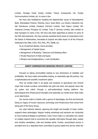 Limited,   Heritage   Foods (India)    Limited,     Titanor   Components   Ltd,   Punjab
Communications Limited, etc. to name a few.
     We have also handled/are handling the Rights/Public issues of Dhanalakshmi
Bank, Dhandapani Finance, Moschip, Karur Vysya Bank, Lux Hosiery Industries Ltd,
Sah Petroleums Limited, Paradyne InfoTech Limited, Yash Papers Limited, SPL
Industries Limited, Provogue (I) Limited, Tulip IT Services Limited, Gati Limited as
lead managers to name a few. We have also been appointed as advisor to some of
the GOI disinvestments. We have actively marketed bond issues of corporations from
the States of Maharashtra, Karnataka & Gujarat and debt issues of all the Financial
Institutions like IDBI, ICICI, IFCI, REC, PFC, SIDBI, etc.
     As an Investment Banker, Karvy provides;
     • Management of Capital Issues
     • Management of Buybacks, Takeovers and Delisting offers
     • Private Placement of Debt and Equity
     • Mergers and Amalgamations, • Loan Syndication


             KARVY COMMODITIES BROKING PRIVATE LIMITED-


     Focused on taking commodities trading to new dimensions of reliability and
profitability. We have made commodities trading, an essentially age-old practice, into
a sophisticated and scientific investment option.
     Here we enable trade in all goods and products of agricultural and mineral
origin that include lucrative commodities like gold and silver and popular items like
oil, pulses and cotton through a well-systematized trading platform. Our
technological and infrastructural strengths and especially our street-smart skills make
us an ideal broker.
     Our service matrix is holistic with a gamut of advantages, the first and foremost
being our legacy of human resources, technology and infrastructure that comes from
being part of the Karvy Group.
     Our wide national network, spanning the length and breadth of India, further
supports these advantages. Regular trading workshops and seminars are conducted
to hone trading strategies to perfection. Every move made is a calculated one, based
on reliable research that is converted into valuable information through daily, weekly
and monthly newsletters, calls and intraday alerts. Further, personalized service is
provided here by a dedicated team committed to giving hassle-free service while the
 