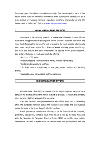 brokerage rates offered are extremely competitive. Our commitment to excel in this
sector stems from the immense importance those commodities broking has to a
cross-section of investors, farmers, exporters, importers, manufacturers and the
Government of India itself. Visit us at www.karvycomtrade.com


                        KARVY MUTUAL FUND SERVICES


     Investment is the stepping stone to achieving one's financial dreams. Mutual
funds offer an opportune way to long-term wealth creation. However, with more and
more funds flooding the market, the task of selecting the most suitable scheme gets
even more complicated. Mutual Fund Advisory Service at Karvy guides you through
this maze and ensures that your investments are backed by our quality research.
We, at Karvy help you to reach your goals by offering:
     * Products of 33 AMCs
     * Research reports (existing funds & NFOs; strategy reports etc.)
     * Customized mutual fund portfolios
     * Portfolio revision (depending on changing market outlook and evolving
trends)
     * Access to online consolidated portfolio statement


                         IPO INTRODUCTION PVT LTD




     An Initial Public Offer (IPO) is a means of collecting money from the public by a
company for the first time in the market to fund its projects. In return, the company
gives the share to the investors in the company.
     In an IPO, the Lead managers decide the price of the issue. In a book building
offer, the syndicate members decide the indicative price range and the investors
decide the price of the issue through a tender method.
     A draft prospectus provides the information on the financials of the company,
promoters, background, tentative issue price etc. It is filed by the Lead Managers
with the Securities & Exchange Board of India (SEBI) to provide issue details.
Overview of the draft prospectus can be seen on www.sebi.gov.in (SEBI's web site
 