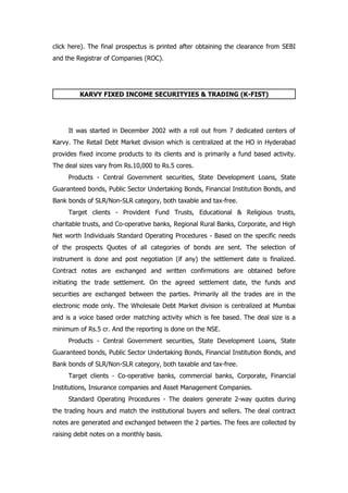 click here). The final prospectus is printed after obtaining the clearance from SEBI
and the Registrar of Companies (ROC).




         KARVY FIXED INCOME SECURITYIES & TRADING (K-FIST)




     It was started in December 2002 with a roll out from 7 dedicated centers of
Karvy. The Retail Debt Market division which is centralized at the HO in Hyderabad
provides fixed income products to its clients and is primarily a fund based activity.
The deal sizes vary from Rs.10,000 to Rs.5 cores.
     Products - Central Government securities, State Development Loans, State
Guaranteed bonds, Public Sector Undertaking Bonds, Financial Institution Bonds, and
Bank bonds of SLR/Non-SLR category, both taxable and tax-free.
     Target clients - Provident Fund Trusts, Educational & Religious trusts,
charitable trusts, and Co-operative banks, Regional Rural Banks, Corporate, and High
Net worth Individuals Standard Operating Procedures - Based on the specific needs
of the prospects Quotes of all categories of bonds are sent. The selection of
instrument is done and post negotiation (if any) the settlement date is finalized.
Contract notes are exchanged and written confirmations are obtained before
initiating the trade settlement. On the agreed settlement date, the funds and
securities are exchanged between the parties. Primarily all the trades are in the
electronic mode only. The Wholesale Debt Market division is centralized at Mumbai
and is a voice based order matching activity which is fee based. The deal size is a
minimum of Rs.5 cr. And the reporting is done on the NSE.
     Products - Central Government securities, State Development Loans, State
Guaranteed bonds, Public Sector Undertaking Bonds, Financial Institution Bonds, and
Bank bonds of SLR/Non-SLR category, both taxable and tax-free.
     Target clients - Co-operative banks, commercial banks, Corporate, Financial
Institutions, Insurance companies and Asset Management Companies.
     Standard Operating Procedures - The dealers generate 2-way quotes during
the trading hours and match the institutional buyers and sellers. The deal contract
notes are generated and exchanged between the 2 parties. The fees are collected by
raising debit notes on a monthly basis.
 
