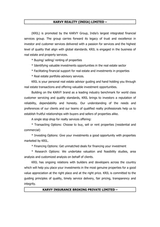 KARVY REALITY (INDIA) LIMITED –


      (KRIL) is promoted by the KARVY Group, India’s largest integrated financial
services group. The group carries forward its legacy of trust and excellence in
investor and customer services delivered with a passion for services and the highest
level of quality that align with global standards. KRIL is engaged in the business of
real estate and property services.
      * Buying/ selling/ renting of properties
      * Identifying valuable investments opportunities in the real estate sector
      * Facilitating financial support for real estate and investments in properties
      * Real estate portfolio advisory services.
      KRIL is your personal real estate advisor guiding and hand holding you through
real estate transactions and offering valuable investment opportunities.
      Building on the KARVY brand as a leading industry benchmark for world class
customer servicing and quality standards, KRIL brings to investors a reputation of
reliability, dependability and honesty. Our understanding of the needs and
preferences of our clients and our teams of qualified realty professionals help us to
establish fruitful relationships with buyers and sellers of properties alike.
      A single stop shop for realty services offering:
      * Transacting Options: Choose to buy, sell or rent properties (residential and
commercial)
      * Investing Options: Give your investments a good opportunity with properties
marketed by KRIL.
      * Financing Options: Get unmatched deals for financing your investment
      * Research Options: We undertake valuation and feasibility studies, area
analysis and customized analysis on behalf of clients.
      KRIL has ongoing relations with builders and developers across the country
which will help you place your investments in the most genuine properties for a good
value appreciation at the right place and at the right price. KRIL is committed to the
guiding principles of quality, timely service delivery, fair pricing, transparency and
integrity.

              KARVY INSURANCE BROKING PRIVATE LIMITED –
 