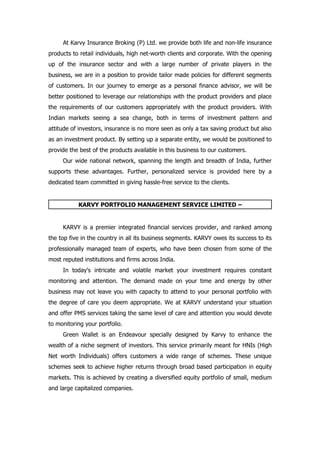 At Karvy Insurance Broking (P) Ltd. we provide both life and non-life insurance
products to retail individuals, high net-worth clients and corporate. With the opening
up of the insurance sector and with a large number of private players in the
business, we are in a position to provide tailor made policies for different segments
of customers. In our journey to emerge as a personal finance advisor, we will be
better positioned to leverage our relationships with the product providers and place
the requirements of our customers appropriately with the product providers. With
Indian markets seeing a sea change, both in terms of investment pattern and
attitude of investors, insurance is no more seen as only a tax saving product but also
as an investment product. By setting up a separate entity, we would be positioned to
provide the best of the products available in this business to our customers.
     Our wide national network, spanning the length and breadth of India, further
supports these advantages. Further, personalized service is provided here by a
dedicated team committed in giving hassle-free service to the clients.


           KARVY PORTFOLIO MANAGEMENT SERVICE LIMITED –


     KARVY is a premier integrated financial services provider, and ranked among
the top five in the country in all its business segments. KARVY owes its success to its
professionally managed team of experts, who have been chosen from some of the
most reputed institutions and firms across India.
     In today's intricate and volatile market your investment requires constant
monitoring and attention. The demand made on your time and energy by other
business may not leave you with capacity to attend to your personal portfolio with
the degree of care you deem appropriate. We at KARVY understand your situation
and offer PMS services taking the same level of care and attention you would devote
to monitoring your portfolio.
     Green Wallet is an Endeavour specially designed by Karvy to enhance the
wealth of a niche segment of investors. This service primarily meant for HNIs (High
Net worth Individuals) offers customers a wide range of schemes. These unique
schemes seek to achieve higher returns through broad based participation in equity
markets. This is achieved by creating a diversified equity portfolio of small, medium
and large capitalized companies.
 